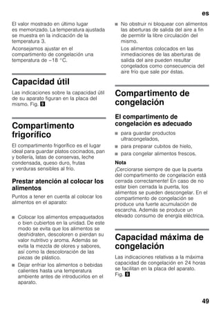 es
49
El valor mostrado en último lugar
es memorizado. La temperatura ajustada
se muestra en la indicación de la
temperatura 3.
Aconsejamos ajustar en el
compartimento de congelación una
temperatura de –18 °C.
Capacidad útil
Las indicaciones sobre la capacidad útil
de su aparato figuran en la placa del
mismo. Fig. )
Compartimento
frigorífico
El compartimento frigorífico es el lugar
ideal para guardar platos cocinados, pan
y bollería, latas de conservas, leche
condensada, queso duro, frutas
y verduras sensibles al frío.
Prestar atención al colocar los
alimentos
Puntos a tener en cuenta al colocar los
alimentos en el aparato:
■ Colocar los alimentos empaquetados
o bien cubiertos en la unidad. De este
modo se evita que los alimentos se
deshidraten, descoloren o pierdan su
valor nutritivo y aroma. Además se
evita la mezcla de olores y sabores,
así como la descoloración de las
piezas de plástico.
■ Dejar enfriar los alimentos o bebidas
calientes hasta una temperatura
ambiente antes de introducirlos en el
aparato.
■ No obstruir ni bloquear con alimentos
las aberturas de salida del aire a fin
de permitir la libre circulación del
mismo.
Los alimentos colocados en las
inmediaciones de las aberturas de
salida del aire pueden resultar
congelados como consecuencia del
aire frío que sale por éstas.
Compartimento de
congelación
El compartimento de
congelación es adecuado
■ para guardar productos
ultracongelados,
■ para preparar cubitos de hielo,
■ para congelar alimentos frescos.
Nota
¡Cerciorarse siempre de que la puerta
del compartimento de congelación está
cerrada correctamente! En caso de no
estar bien cerrada la puerta, los
alimentos se pueden descongelar. En el
compartimento de congelación se
produce una fuerte acumulación de
escarcha. Además se produce un
elevado consumo de energía eléctrica.
Capacidad máxima de
congelación
Las indicaciones relativas a la máxima
capacidad de congelación en 24 horas
se facilitan en la placa del aparato.
Fig. )
 