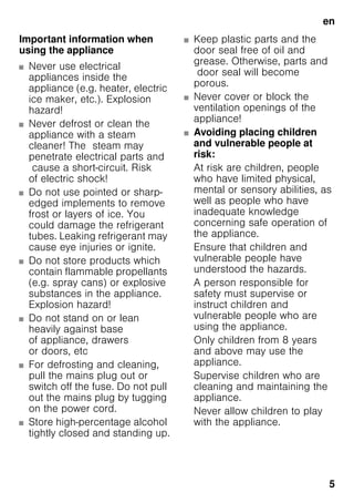 en
5
Important information when
using the appliance
■ Never use electrical
appliances inside the
appliance (e.g. heater, electric
ice maker, etc.). Explosion
hazard!
■ Never defrost or clean the
appliance with a steam
cleaner! The steam may
penetrate electrical parts and
cause a short-circuit. Risk
of electric shock!
■ Do not use pointed or sharp-
edged implements to remove
frost or layers of ice. You
could damage the refrigerant
tubes. Leaking refrigerant may
cause eye injuries or ignite.
■ Do not store products which
contain flammable propellants
(e.g. spray cans) or explosive
substances in the appliance.
Explosion hazard!
■ Do not stand on or lean
heavily against base
of appliance, drawers
or doors, etc
■ For defrosting and cleaning,
pull the mains plug out or
switch off the fuse. Do not pull
out the mains plug by tugging
on the power cord.
■ Store high-percentage alcohol
tightly closed and standing up.
■ Keep plastic parts and the
door seal free of oil and
grease. Otherwise, parts and
door seal will become
porous.
■ Never cover or block the
ventilation openings of the
appliance!
■ Avoiding placing children
and vulnerable people at
risk:
At risk are children, people
who have limited physical,
mental or sensory abilities, as
well as people who have
inadequate knowledge
concerning safe operation of
the appliance.
Ensure that children and
vulnerable people have
understood the hazards.
A person responsible for
safety must supervise or
instruct children and
vulnerable people who are
using the appliance.
Only children from 8 years
and above may use the
appliance.
Supervise children who are
cleaning and maintaining the
appliance.
Never allow children to play
with the appliance.
 