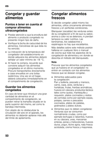 es
50
Congelar y guardar
alimentos
Puntos a tener en cuenta al
comprar alimentos
ultracongelados
■ Prestar atención a que la envoltura del
alimento o producto congelado no
presente ningún tipo de daño.
■ Verifique la fecha de caducidad de los
alimentos. Cerciórese de que ésta no
ha vencido.
■ La indicación de la temperatura del
congelador del establecimiento en
donde adquiera los alimentos deberá
señalar un valor mínimo de -18 °C.
■ Al hacer la compra, recuerde que
conviene adquirir los alimentos
congelados en el último momento.
Procure transportarlos directamente
a casa envueltos en una bolsa
isotérmica. Una vez en el hogar,
deberá colocarlos inmediatamente en
el compartimento de congelación.
Guardar los alimentos
congelados
En caso de tener que introducir una gran
cantidad de alimentos en el
compartimento de congelación, se
pueden retirar la trampilla situada en la
parte superior del mismo, así como la
bandeja intermedia.
Con objeto de no obstaculizar la
circulación del aire en el aparato, los
alimentos no deberán apilarse más allá
del límite de apilamiento.
Congelar alimentos
frescos
Si decide congelar usted mismo los
alimentos, utilice únicamente alimentos
frescos y en perfectas condiciones.
Blanquear (escaldar) las verduras antes
de su congelación a fin de que su sabor,
aroma o color no se deteriore, ni pierdan
tampoco su valor nutritivo. Las
berenjenas, los calabacines y
espárragos no hay que escaldarlos.
Más detalles sobre este método podrán
hallarse en cualquier libro o manual
de cocina que trate los aspectos de la
congelación de alimentos y en donde se
describa el método del blanqueado.
Nota
Procurar que los alimentos congelados
que ya hubiera en el congelador no
entren en contacto con los alimentos
frescos que se desean congelar.
■ Alimentos adecuados para
la congelación:
Pan y bollería, pescado y marisco,
carne, caza, aves, verduras y
hortalizas, frutas, hierbas aromáticas,
huevos sin cáscara, productos lácteos
tales como queso, mantequilla y
requesón, platos cocinados y restos
de comidas como por ejemplo sopas,
potajes, carnes o pescados
cocinados, platos de patatas,
gratinados y platos dulces.
■ Alimentos que no deben congelarse:
Verduras que se consumen
normalmente crudas, como por
ejemplo lechugas o rabanitos, huevos
en su cáscara, uvas, manzanas
enteras, peras y melocotones, huevos
duros, yogur, leche agria, nata fresca
acidulada, crema fresca y mayonesa.
 