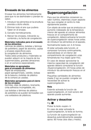 es
51
Envasado de los alimentos
Envasar los alimentos herméticamente
para que no se deshidraten o pierdan su
sabor.
1. Introducir los alimentos en la envoltura
prevista a dicho efecto.
2. Eliminar todo el aire que pudiera
haber en el envase.
3. Cerrarlo herméticamente.
4. Marcar los envases, indicando su
contenido y la fecha de congelación.
Materiales indicados para el envasado
de los alimentos:
Láminas de plástico, bolsitas y láminas
de polietileno, papel de aluminio, cajitas
y envases específicos para
la congelación de alimentos.
Todos estos productos y materiales se
pueden adquirir en la mayoría de los
supermercados, grandes almacenes
o en el comercio especializado.
Materiales no apropiados
para el envasado de alimentos:
Papel de empaquetar,
papel apergaminado, celofán, bolsas
de la basura y bolsitas de plástico
de la compra ya usadas.
Materiales apropiados para el cierre
de los envases:
Gomitas, clips de plástico, bramante,
cinta adhesiva incongelable, etc.
Las bolsitas o láminas de plástico
de polietileno se pueden termosellar con
una soldadora de plásticos.
Supercongelación
Para que los alimentos conserven su
valor nutritivo, vitaminas y buen aspecto
hay que congelar el centro lo más
rápidamente posible.
Con objeto de evitar que se produzca un
aumento indeseado de la temperatura
interior del aparato al colocar alimentos
frescos en el compartimento de
congelación, deberá activarse la función
de supercongelación varias horas antes
de introducir los alimentos en el aparato.
Normalmente basta con 4–6 horas.
Al estar activada esta función, el
compresor funciona continuamente,
alcanzándose en el interior del
compartimento de congelación unas
temperaturas muy bajas (gran frío).
En caso de desear aprovechar la
máxima capacidad de congelación del
aparato deberá conectarse la función
«Supercongelación» 24 horas antes de
introducir los alimentación frescos en el
aparato.
Pequeñas cantidades de alimentos
(hasta 2 kg) se pueden congelar sin
necesidad de activar la
supercongelación.
Nota
Estando activada la función de
supercongelación, el nivel sonoro del
aparato puede aumentar.
Activar y desactivar
Fig. !
Pulsar la tecla «super» 4.
En caso de estar activada la
supercongelación, la tecla se ilumina.
La función de supercongelación se
desactiva automáticamente pasadas
aprox. 60 horas (dos días y medio).
 