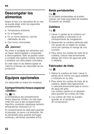 es
52
Descongelar los
alimentos
Según el tipo y la naturaleza de su uso,
se puede elegir entre los siguientes
procedimientos:
■ Temperatura ambiente
■ En el frigorífico
■ En un horno eléctrico, con/sin
calentador de aire
■ Con horno microondas
m ¡Atención!
No volver a congelar los alimentos que
se hayan descongelado o empezado
a descongelarse. Sólo se podrán volver
a congelar tras asarlos, freírlos, hervirlos
o preparar con ellos platos cocinados.
En este caso no se deberá agotar al
máximo el tiempo de caducidad de los
productos.
Equipos opcionales
(no disponible en todos los modelos)
Compartimento fresco especial
«Chiller»
Fig. !/10
La temperatura del compartimento
fresco especial «Chiller» es más baja
(más frío) que la del compartimento
frigorífico, pudiendo registrarse también
temperaturas inferiores a 0 °C.
El compartimento es ideal para guardar
el pescado, la carne y el embutido. No
es apropiado para guardar lechugas,
verduras y alimentos sensibles al frío.
Balda portabotellas
Fig. $
En la balda portabotellas se pueden
colocar con toda seguridad las botellas.
El soporte es variable.
Cubitera
Fig. %
1. Llenar ¾ partes de la cubitera con
agua potable y colocarla en el
compartimento de congelación.
2. Desprender la cubitera adherida sólo
con ayuda de un objeto sin aristas,
como por ejemplo el mango de una
cuchara.
3. Para retirar los cubitos de hielo de la
cubitera, colocar ésta brevemente
debajo del chorro de agua del grifo
o doblarla.
Fabricador de hielo
Fig. &
1. Retirar la cubitera de hielo. Llenar ¾
partes de la misma con agua potable
y colocarla en su sitio.
2. Para retirar los cubitos de hielo de la
cubitera, doblar ésta ligeramente
o colocarla brevemente bajo el chorro
de agua del grifo.
Los cubitos caerán en el depósito
para guardar los cubitos de hielo.
3. Los cubitos de hielo se pueden
guardar en el recipiente
de conservación.
 