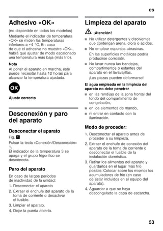 es
53
Adhesivo «OK»
(no disponible en todos los modelos)
Mediante el indicador de temperatura
«OK» se miden las temperaturas
inferiores a +4 °C. En caso
de que el adhesivo no muestre «OK».,
habrá que ajustar de modo escalonado
una temperatura más baja (más frío).
Nota
Al poner el aparato en marcha, éste
puede necesitar hasta 12 horas para
alcanzar la temperatura ajustada.
Ajuste correcto
Desconexión y paro
del aparato
Desconectar el aparato
Fig. !
Pulsar la tecla «Conexión/Desconexión»
1.
El indicador de la temperatura 3 se
apaga y el grupo frigorifico se
desconecta.
Paro del aparato
En caso de largos períodos
de inactividad de la unidad:
1. Desconectar el aparato
2. Extraer el enchufe del aparato de la
toma de corriente o desactivar
el fusible.
3. Limpiar el aparato.
4. Dejar la puerta abierta.
Limpieza del aparato
m ¡Atención!
■ No utilizar detergentes y disolventes
que contengan arena, cloro o ácidos.
■ No emplear esponjas abrasivas.
En las superficies metálicas podría
producirse corrosión.
■ No lavar nunca las bandejas,
compartimentos o estantes del
aparato en el lavavajillas.
¡Las piezas pueden deformarse!
El agua empleada en la limpieza del
aparato no debe penetrar
■ en las rendijas de la zona frontal del
fondo del compartimento de
congelación,
■ en los elementos de mando,
■ ni entrar en contacto con la
iluminación.
Modo de proceder:
1. Desconectar el aparato antes de
proceder a su limpieza.
2. Extraer el enchufe de conexión del
aparato de la toma de corriente o
desconectar el fusible de la
instalación doméstica.
3. Retirar los alimentos del aparato y
guardarlos en el lugar más frío
posible. Colocar sobre los mismos los
acumuladores de frío (en caso
de estar incluidos en el equipo del
aparato).
4. Aguardar a que se haya
descongelado la capa de escarcha.
 