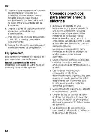 es
54
5. Limpiar el aparato con un paño suave,
agua templada y un poco de
lavavajillas manual con pH neutro.
Téngase presente que el agua
empleada en la limpieza del aparato
no debe entrar en contacto con la
iluminación.
6. Limpiar la junta de la puerta solo con
agua clara, secándola bien
a continuación.
7. Tras concluir la limpieza del aparato,
conectarlo a la red y ponerlo en
funcionamiento.
8. Colocar los alimentos congelados en
el compartimento de congelación.
Equipamiento
Los elementos variables del aparato se
pueden extraer para su limpieza.
Retirar las bandejas de vidrio
Desplazar las baldas de vidrio hacia el
usuario y retirarlas del aparato.
Consejos prácticos
para ahorrar energía
eléctrica
■ ¡Emplazar el aparato en una
habitación seca y fresca, dotada de
una buena ventilación! Recuerde
además que el aparato no debe
instalarse de forma que reciba
directamente los rayos del sol, ni
encontrarse tampoco próximo a focos
activos de calor tales como cocinas,
calefacciones, etc.
No obstante, si esto último fuera
inevitable, se habrá de proteger la
unidad con un panel aislante
adecuado.
■ Dejar enfriar los alimentos o bebidas
calientes hasta temperaturas
ambientes antes de introducirlos en el
aparato.
■ Descongelar los productos
congelados en el interior
del compartimento frigorífico. De esta
manera se puede aprovechar el frío
desprendido por los mismos para
la refrigeración de los restantes
alimentos guardados.
■ Mantener abierta la puerta del aparato
el menos tiempo posible.
■ Limpiar de vez en cuando la parte
posterior del aparato a fin de evitar
que la acumulación de polvo pueda
dar lugar a un aumento del consumo
de corriente.
■ La disposición de los elementos
y accesorios del aparato no influye en
la absorción de energía.
 