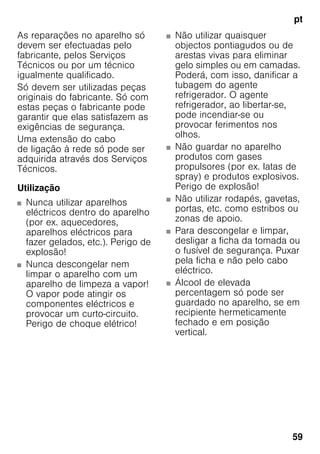 pt
59
As reparações no aparelho só
devem ser efectuadas pelo
fabricante, pelos Serviços
Técnicos ou por um técnico
igualmente qualificado.
Só devem ser utilizadas peças
originais do fabricante. Só com
estas peças o fabricante pode
garantir que elas satisfazem as
exigências de segurança.
Uma extensão do cabo
de ligação à rede só pode ser
adquirida através dos Serviços
Técnicos.
Utilização
■ Nunca utilizar aparelhos
eléctricos dentro do aparelho
(por ex. aquecedores,
aparelhos eléctricos para
fazer gelados, etc.). Perigo de
explosão!
■ Nunca descongelar nem
limpar o aparelho com um
aparelho de limpeza a vapor!
O vapor pode atingir os
componentes eléctricos e
provocar um curto-circuito.
Perigo de choque elétrico!
■ Não utilizar quaisquer
objectos pontiagudos ou de
arestas vivas para eliminar
gelo simples ou em camadas.
Poderá, com isso, danificar a
tubagem do agente
refrigerador. O agente
refrigerador, ao libertar-se,
pode incendiar-se ou
provocar ferimentos nos
olhos.
■ Não guardar no aparelho
produtos com gases
propulsores (por ex. latas de
spray) e produtos explosivos.
Perigo de explosão!
■ Não utilizar rodapés, gavetas,
portas, etc. como estribos ou
zonas de apoio.
■ Para descongelar e limpar,
desligar a ficha da tomada ou
o fusível de segurança. Puxar
pela ficha e não pelo cabo
eléctrico.
■ Álcool de elevada
percentagem só pode ser
guardado no aparelho, se em
recipiente hermeticamente
fechado e em posição
vertical.
 