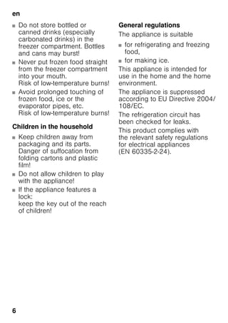 en
6
■ Do not store bottled or
canned drinks (especially
carbonated drinks) in the
freezer compartment. Bottles
and cans may burst!
■ Never put frozen food straight
from the freezer compartment
into your mouth.
Risk of low-temperature burns!
■ Avoid prolonged touching of
frozen food, ice or the
evaporator pipes, etc.
Risk of low-temperature burns!
Children in the household
■ Keep children away from
packaging and its parts.
Danger of suffocation from
folding cartons and plastic
film!
■ Do not allow children to play
with the appliance!
■ If the appliance features a
lock:
keep the key out of the reach
of children!
General regulations
The appliance is suitable
■ for refrigerating and freezing
food,
■ for making ice.
This appliance is intended for
use in the home and the home
environment.
The appliance is suppressed
according to EU Directive 2004/
108/EC.
The refrigeration circuit has
been checked for leaks.
This product complies with
the relevant safety regulations
for electrical appliances
(EN 60335-2-24).
 