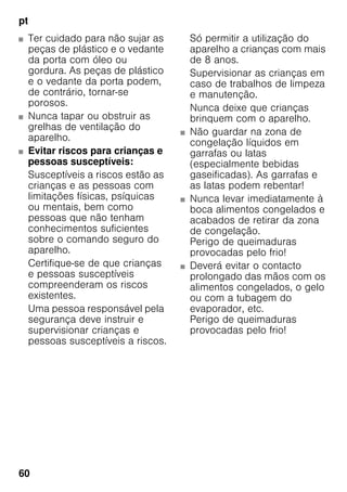 pt
60
■ Ter cuidado para não sujar as
peças de plástico e o vedante
da porta com óleo ou
gordura. As peças de plástico
e o vedante da porta podem,
de contrário, tornar-se
porosos.
■ Nunca tapar ou obstruir as
grelhas de ventilação do
aparelho.
■ Evitar riscos para crianças e
pessoas susceptíveis:
Susceptíveis a riscos estão as
crianças e as pessoas com
limitações físicas, psíquicas
ou mentais, bem como
pessoas que não tenham
conhecimentos suficientes
sobre o comando seguro do
aparelho.
Certifique-se de que crianças
e pessoas susceptíveis
compreenderam os riscos
existentes.
Uma pessoa responsável pela
segurança deve instruir e
supervisionar crianças e
pessoas susceptíveis a riscos.
Só permitir a utilização do
aparelho a crianças com mais
de 8 anos.
Supervisionar as crianças em
caso de trabalhos de limpeza
e manutenção.
Nunca deixe que crianças
brinquem com o aparelho.
■ Não guardar na zona de
congelação líquidos em
garrafas ou latas
(especialmente bebidas
gaseificadas). As garrafas e
as latas podem rebentar!
■ Nunca levar imediatamente à
boca alimentos congelados e
acabados de retirar da zona
de congelação.
Perigo de queimaduras
provocadas pelo frio!
■ Deverá evitar o contacto
prolongado das mãos com os
alimentos congelados, o gelo
ou com a tubagem do
evaporador, etc.
Perigo de queimaduras
provocadas pelo frio!
 