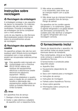 pt
62
Instruções sobre
reciclagem
* Reciclagem da embalagem
A embalagem protege o seu aparelho
de danos no transporte. Os materiais
utilizados não são poluentes e são
reutilizáveis. Proceda à reciclagem
da embalagem de forma compatível
com o meio ambiente.
Junto do seu Agente ou dos Serviços
Municipalizados poderá informar-se
sobre os procedimentos actuais
de reciclagem.
* Reciclagem dos aparelhos
usados
Os aparelhos antigos não são lixo sem
qualquer valor! Através duma reciclagem
compatível com o meio ambiente,
podem ser recuperadas matérias primas
valiosas.
m Aviso
Em aparelhos fora de serviço
1. Desligar a ficha da tomada.
2. Cortar o cabo eléctrico e afastá-lo
do aparelho com a respectiva ficha.
3. Não retirar as prateleiras
e os recipientes, para evitar que
as crianças trepem com a ajuda
destes.
4. Não deixar que as crianças brinquem
com o aparelho fora de serviço.
Perigo de asfixia!
Os aparelhos de frio contêm agente
refrigerador e, no isolamento, gases.
O agente refrigerador e os gases devem
ser eliminados correctamente. Ter
cuidado para não danificar a tubagem
do agente refrigerador até à sua
reciclagem correcta.
O fornecimento inclui
Depois de desembrulhar o aparelho, há
que verificar todas as peças quanto
eventuais danos de transporte.
Para reclamações, dirija-se ao Agente,
onde comprou o aparelho ou à nossa
Assistência Técnica.
O fornecimento é constituído pelas
seguintes peças:
■ Aparelho Solo
■ Equipamento (dependente do
modelo)
■ Saco com material para a montagem
■ Instruções de serviço
■ Instruções de montagem
■ Folheto sobre Assistência Técnica
■ Anexo sobre garantia
■ Informações sobre consumo de
energia e ruídos
Este aparelho está marcado em
conformidade com a Directiva
2012/19/UE relativa aos
resíduos de equipamentos
eléctricos e electrónicos (waste
electrical and electronic
equipment - WEEE).
A directiva estabelece o quadro
para a criação de um sistema de
recolha e valorização dos
equipamentos usados válido em
todos os Estados Membros da
União Europeia.
 