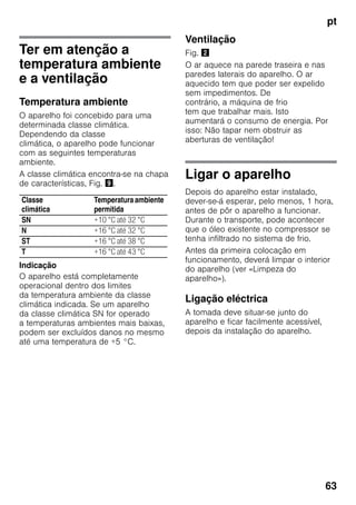 pt
63
Ter em atenção a
temperatura ambiente
e a ventilação
Temperatura ambiente
O aparelho foi concebido para uma
determinada classe climática.
Dependendo da classe
climática, o aparelho pode funcionar
com as seguintes temperaturas
ambiente.
A classe climática encontra-se na chapa
de características, Fig. ).
Indicação
O aparelho está completamente
operacional dentro dos limites
da temperatura ambiente da classe
climática indicada. Se um aparelho
da classe climática SN for operado
a temperaturas ambientes mais baixas,
podem ser excluídos danos no mesmo
até uma temperatura de +5 °C.
Ventilação
Fig. "
O ar aquece na parede traseira e nas
paredes laterais do aparelho. O ar
aquecido tem que poder ser expelido
sem impedimentos. De
contrário, a máquina de frio
tem que trabalhar mais. Isto
aumentará o consumo de energia. Por
isso: Não tapar nem obstruir as
aberturas de ventilação!
Ligar o aparelho
Depois do aparelho estar instalado,
dever-se-á esperar, pelo menos, 1 hora,
antes de pôr o aparelho a funcionar.
Durante o transporte, pode acontecer
que o óleo existente no compressor se
tenha infiltrado no sistema de frio.
Antes da primeira colocação em
funcionamento, deverá limpar o interior
do aparelho (ver «Limpeza do
aparelho»).
Ligação eléctrica
A tomada deve situar-se junto do
aparelho e ficar facilmente acessível,
depois da instalação do aparelho.
Classe
climática
Temperaturaambiente
permitida
SN +10 °C até 32 °C
N +16 °C até 32 °C
ST +16 °C até 38 °C
T +16 °C até 43 °C
 