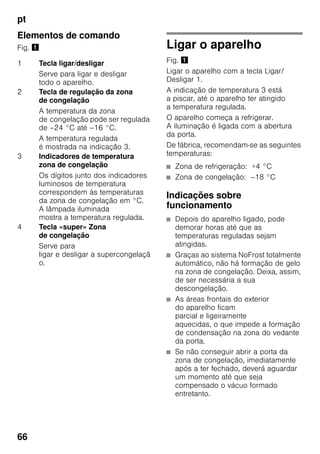 pt
66
Elementos de comando
Fig. ! Ligar o aparelho
Fig. !
Ligar o aparelho com a tecla Ligar/
Desligar 1.
A indicação de temperatura 3 está
a piscar, até o aparelho ter atingido
a temperatura regulada.
O aparelho começa a refrigerar.
A iluminação é ligada com a abertura
da porta.
De fábrica, recomendam-se as seguintes
temperaturas:
■ Zona de refrigeração: +4 °C
■ Zona de congelação: –18 °C
Indicações sobre
funcionamento
■ Depois do aparelho ligado, pode
demorar horas até que as
temperaturas reguladas sejam
atingidas.
■ Graças ao sistema NoFrost totalmente
automático, não há formação de gelo
na zona de congelação. Deixa, assim,
de ser necessária a sua
descongelação.
■ As áreas frontais do exterior
do aparelho ficam
parcial e ligeiramente
aquecidas, o que impede a formação
de condensação na zona do vedante
da porta.
■ Se não conseguir abrir a porta da
zona de congelação, imediatamente
após a ter fechado, deverá aguardar
um momento até que seja
compensado o vácuo formado
entretanto.
1 Tecla ligar/desligar
Serve para ligar e desligar
todo o aparelho.
2 Tecla de regulação da zona
de congelação
A temperatura da zona
de congelação pode ser regulada
de –24 °C até –16 °C.
A temperatura regulada
é mostrada na indicação 3.
3 Indicadores de temperatura
zona de congelação
Os dígitos junto dos indicadores
luminosos de temperatura
correspondem às temperaturas
da zona de congelação em °C.
A lâmpada iluminada
mostra a temperatura regulada.
4 Tecla «super» Zona
de congelação
Serve para
ligar e desligar a supercongelaçã
o.
 