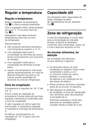 pt
67
Regular a temperatura
Regular a temperatura
Rodar o regulador de temperatura,
Fig. !/5, para a posição pretendida.
Com a regulação média, serão atingidos
cerca de +4 °C na zona mais fria,
Fig. !/5.
Regulações mais altas produzem
temperaturas mais frias na zona
de refrigeração.
Recomendamos:
■ não conservar alimentos sensíveis a
uma temperatura superior a +4 °C,
■ uma regulação baixa para a
conservação de alimentos por pouco
tempo (funcionamento com economia
de energia),
■ uma regulação média para a
conservação de alimentos a longo
prazo,
■ regular uma temperatura mais baixa
apenas temporariamente, em caso de
abertura frequente da porta ou ao
colocar grande quantidade de
alimentos na zona de refrigeração.
Zona de congelação
A temperatura é regulável de -16 °C até
-24 °C.
Premir a tecla de regulação de
temperatura 2 tantas vezes até que fique
regulada a temperatura pretendida para
a zona de congelação.
O valor regulado em último lugar fica
memorizado. A temperatura regulada
é mostrada na indicação de temperatura
3.
De fábrica, recomendamos um
regulação de -18 °C para a zona de
congelação.
Capacidade útil
As indicações sobre capacidade útil
estão indicadas na placa
de características do seu aparelho.
Fig. )
Zona de refrigeração
A zona de refrigeração é o local ideal
para a conservação de refeições
prontas, produtos de pastelaria,
conservas, leite condensado, queijo rijo
e fruta e legumes sensíveis ao frio.
Ao arrumar alimentos, ter
atenção
Na arrumação dos alimentos,
há que observar o seguinte:
■ Os alimentos devem ser bem
embalados ou tapados. Deste modo,
conservarão o aroma, a cor
e a frescura. Evitam-se, assim,
também, a transmissão
de sabores e as mudanças de cor
das peças de plástico.
■ Deixar arrefecer alimentos e bebidas,
antes de os arrumar no aparelho.
■ Não bloquear as aberturas
de ventilação na zona de refrigeração
com alimentos, para não prejudicar
a circulação de ar.
Alimentos colocados à frente das
aberturas de ventilação podem
congelar devido à saída de ar frio.
 