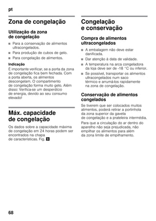 pt
68
Zona de congelação
Utilização da zona
de congelação
■ Para a conservação de alimentos
ultracongelados.
■ Para produção de cubos de gelo.
■ Para congelação de alimentos.
Indicação
É importante verificar, se a porta da zona
de congelação fica bem fechada. Com
a porta aberta, os alimentos
descongelam. O compartimento
de congelação forma muito gelo. Além
disso: Verifica-se um desperdício
de energia, devido ao seu consumo
elevado!
Máx. capacidade
de congelação
Os dados sobre a capacidade máxima
de congelação em 24 horas podem ser
encontrados na chapa
de características. Fig. )
Congelação
e conservação
Compra de alimentos
ultracongelados
■ A embalagem não deve estar
danificada.
■ Dar atenção à data de validade.
■ A temperatura na arca congeladora
da loja deve ser de -18 °C ou inferior.
■ Se possível, transportar os alimentos
ultracongelados num saco
térmico e arrumá-los rapidamente
na zona de congelação.
Conservação de alimentos
congelados
Se tiverem que ser colocados muitos
alimentos, poderá retirar a portinhola
da zona superior da gaveta
de congelação e a prateleira intermédia.
Para que a circulação do ar dentro do
aparelho não seja prejudicada, não
empilhar os alimentos para além
da zona limite de empilhamento.
 