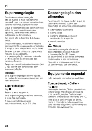pt
70
Supercongelação
Os alimentos devem congelar
até ao núcleo o mais rapidamente
possível, para que conservem vitaminas,
valores nutritivos, aspecto e sabor.
Ligue a supercongelação algumas horas
antes de inserir os alimentos no
aparelho, para evitar uma subida
indesejada da temperatura.
Em geral, são suficientes 4–6 horas
antes.
Depois de ligado, o aparelho trabalha
continuamente e na zona de congelação
é atingida uma temperatura muito baixa.
Se tiver que ser utilizada a capacidade
máxima de congelação,
a supercongelação deve ser activada
24 horas antes da colocação dos
produtos frescos.
Pequenas quantidades de alimentos (até
2 kg) podem ser congeladas, sem
supercongelação.
Indicação
Se a supercongelação estiver ligada,
os ruídos de funcionamento podem ser
mais elevados.
Ligar e desligar
Fig. !
Premir a tecla «super» 4.
Se a supercongelação estiver activada,
a tecla fica iluminada.
A supercongelação desliga
automaticamente, após 2½ dias.
Descongelação dos
alimentos
Dependendo do tipo e da fim a que se
destina o alimento, podem ser
escolhidas as seguintes possibilidades:
■ à temperatura ambiente
■ no frigorífico
■ no forno eléctrico, com/sem
ventilação de ar quente
■ no micro-ondas
m Atenção
Não voltar a congelar alimentos
descongelados ou que iniciaram
a descongelação. Só depois
de cozinhados, é que estes alimentos
podem voltar a ser congelados.
Não utilizar mais o prazo máximo
de conservação dos alimentos.
Equipamento especial
(não existente em todos os modelos)
Compartimento «Chiller»
Fig. !/10
No compartimento ‚Chiller’ predominam
temperaturas mais baixas do que na
zona de refrigeração. Podem surgir,
também, temperaturas inferiores a 0 °C.
Ideal para a conservação de peixe,
carne e charcutaria. Não apropriado
para saladas e legumes, bem como para
produtos sensíveis ao frio.
 