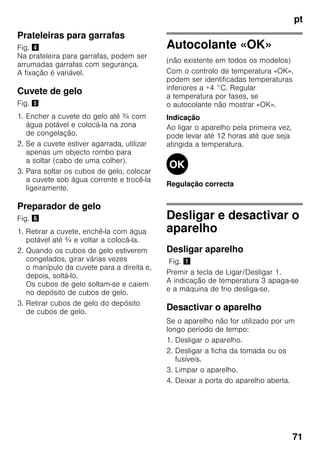 pt
71
Prateleiras para garrafas
Fig. $
Na prateleira para garrafas, podem ser
arrumadas garrafas com segurança.
A fixação é variável.
Cuvete de gelo
Fig. %
1. Encher a cuvete do gelo até ¾ com
água potável e colocá-la na zona
de congelação.
2. Se a cuvete estiver agarrada, utilizar
apenas um objecto rombo para
a soltar (cabo de uma colher).
3. Para soltar os cubos de gelo, colocar
a cuvete sob água corrente e trocê-la
ligeiramente.
Preparador de gelo
Fig. &
1. Retirar a cuvete, enchê-la com água
potável até ¾ e voltar a colocá-la.
2. Quando os cubos de gelo estiverem
congelados, girar várias vezes
o manípulo da cuvete para a direita e,
depois, soltá-lo.
Os cubos de gelo soltam-se e caiem
no depósito de cubos de gelo.
3. Retirar cubos de gelo do depósito
de cubos de gelo.
Autocolante «OK»
(não existente em todos os modelos)
Com o controlo de temperatura «OK»,
podem ser identificadas temperaturas
inferiores a +4 °C. Regular
a temperatura por fases, se
o autocolante não mostrar «OK».
Indicação
Ao ligar o aparelho pela primeira vez,
pode levar até 12 horas até que seja
atingida a temperatura.
Regulação correcta
Desligar e desactivar o
aparelho
Desligar aparelho
Fig. !
Premir a tecla de Ligar/Desligar 1.
A indicação de temperatura 3 apaga-se
e a máquina de frio desliga-se.
Desactivar o aparelho
Se o aparelho não for utilizado por um
longo período de tempo:
1. Desligar o aparelho.
2. Desligar a ficha da tomada ou os
fusíveis.
3. Limpar o aparelho.
4. Deixar a porta do aparelho aberta.
 