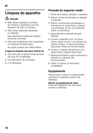 pt
72
Limpeza do aparelho
m Atenção
■ Não utilizar quaisquer produtos
de limpeza e solventes com teor
abrasivo, de cloro ou ácidos.
■ Não utilizar esponjas abrasivas
ou ásperas.
Nas superfícies metálicas poderia
formar-se corrosão.
■ Não lavar prateleiras nem recipientes
na máquina de lavar loiça.
As peças podem ficar deformadas.
A água da limpeza não deve infiltrar-se
■ nas ranhuras na parte frontal da base
da zona de congelação,
■ nos elementos de comando,
■ e na lâmpada.
Proceda do seguinte modo:
1. Antes da limpeza, desligar o aparelho.
2. Retirar a ficha da tomada ou desligar
o disjuntor.
3. Retirar os alimentos congelados e
colocá-los em local fresco. Colocar
o acumulador de frio (se existente)
sobre os alimentos.
4. Aguardar até a camada de gelo
derreter.
5. Limpar o aparelho com um pano
macio, água morna e um produto de
limpeza neutro. A água da limpeza
não pode infiltrar-se na iluminação.
6. Limpar o vedante da porta só com
água limpa e depois secar bem.
7. Depois da limpeza: Ligar novamente o
aparelho e colocá-lo em
funcionamento.
8. Voltar a colocar os alimentos
congelados.
Equipamento
Para limpeza, todos os componentes
variáveis do aparelho podem ser
retirados.
Retirar as prateleiras de vidro
Puxar as prateleiras de vidro para
a frente e retirá-las.
 