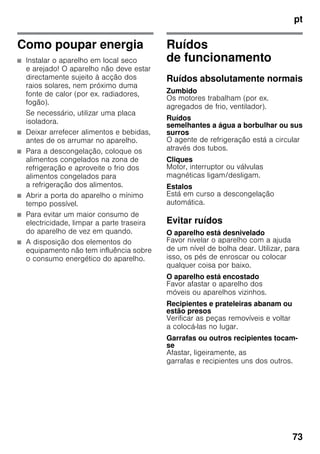 pt
73
Como poupar energia
■ Instalar o aparelho em local seco
e arejado! O aparelho não deve estar
directamente sujeito à acção dos
raios solares, nem próximo duma
fonte de calor (por ex. radiadores,
fogão).
Se necessário, utilizar uma placa
isoladora.
■ Deixar arrefecer alimentos e bebidas,
antes de os arrumar no aparelho.
■ Para a descongelação, coloque os
alimentos congelados na zona de
refrigeração e aproveite o frio dos
alimentos congelados para
a refrigeração dos alimentos.
■ Abrir a porta do aparelho o mínimo
tempo possível.
■ Para evitar um maior consumo de
electricidade, limpar a parte traseira
do aparelho de vez em quando.
■ A disposição dos elementos do
equipamento não tem influência sobre
o consumo energético do aparelho.
Ruídos
de funcionamento
Ruídos absolutamente normais
Zumbido
Os motores trabalham (por ex.
agregados de frio, ventilador).
Ruídos
semelhantes a água a borbulhar ou sus
surros
O agente de refrigeração está a circular
através dos tubos.
Cliques
Motor, interruptor ou válvulas
magnéticas ligam/desligam.
Estalos
Está em curso a descongelação
automática.
Evitar ruídos
O aparelho está desnivelado
Favor nivelar o aparelho com a ajuda
de um nível de bolha dear. Utilizar, para
isso, os pés de enroscar ou colocar
qualquer coisa por baixo.
O aparelho está encostado
Favor afastar o aparelho dos
móveis ou aparelhos vizinhos.
Recipientes e prateleiras abanam ou
estão presos
Verificar as peças removíveis e voltar
a colocá-las no lugar.
Garrafas ou outros recipientes tocam-
se
Afastar, ligeiramente, as
garrafas e recipientes uns dos outros.
 