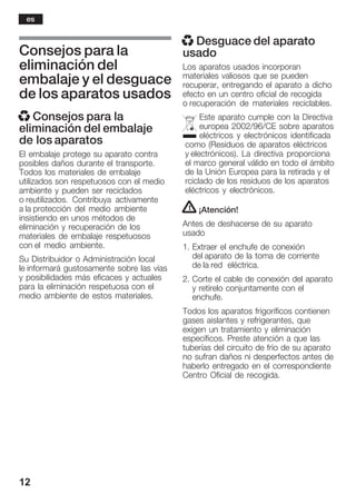 12
Consejos para la
eliminación del
embalaje y el desguace
de los aparatos usados
x Consejos para la
eliminación del embalaje
de los aparatos
El embalaje protege su aparato contra
posibles daños durante el transporte.
Todos los materiales de embalaje
utilizados son respetuosos con el medio
ambiente y pueden ser reciclados
o reutilizados. Contribuya activamente
a la protección del medio ambiente
insistiendo en unos métodos de
eliminación y recuperación de los
materiales de embalaje respetuosos
con el medio ambiente.
Su Distribuidor o Administración local
le informará gustosamente sobre las vías
y posibilidades más eficaces y actuales
para la eliminación respetuosa con el
medio ambiente de estos materiales.
x Desguace del aparato
usado
Los aparatos usados incorporan
materiales valiosos que se pueden
recuperar, entregando el aparato a dicho
efecto en un centro oficial de recogida
o recuperación de materiales reciclables.
Este aparato cumple con la Directiva
europea 2002/96/CE sobre aparatos
eléctricos y electrónicos identificada
como (Residuos de aparatos eléctricos
y electrónicos). La directiva proporciona
el marco general válido en todo el ámbito
de la Unión Europea para la retirada y el
rciclado de los residuos de los aparatos
eléctricos y electrónicos.
! ¡Atención!
Antes de deshacerse de su aparato
usado
1. Extraer el enchufe de conexión
del aparato de la toma de corriente
de la red eléctrica.
2. Corte el cable de conexión del aparato
y retírelo conjuntamente con el
enchufe.
Todos los aparatos frigoríficos contienen
gases aislantes y refrigerantes, que
exigen un tratamiento y eliminación
específicos. Preste atención a que las
tuberías del circuito de frío de su aparato
no sufran daños ni desperfectos antes de
haberlo entregado en el correspondiente
Centro Oficial de recogida.
es
 