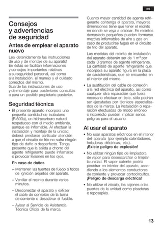 13
Consejos
y advertencias
de seguridad
Antes de emplear el aparato
nuevo
Lea detenidamente las instrucciones
de uso y de montaje de su aparato!
En éstas se facilitan informaciones
y consejos importantes relativos
a su seguridad personal, así como
a la instalación, el manejo y el cuidado
correctos del mismo.
Guarde las instrucciones de uso
y de montaje para posteriores consultas
o para un posible propietario posterior.
Seguridad técnica
S El presente aparato incorpora una
pequeña cantidad de isobutano
(R 600a), un hidrocarburo natural
respetuoso con el medio ambiente,
aunque es inflamable. Al efectuar la
instalación y montaje de la unidad,
deberá prestarse particular atención
a que el circuito de frío no sufra ningún
tipo de daño o desperfecto. Tenga
presente que la salida a chorro del
agente refrigerante puede inflamarse
o provocar lesiones en los ojos.
En caso de daños
- Mantener las fuentes de fuego o focos
de ignición alejados del aparato.
- Ventilar el recinto durante varios
minutos.
- Desconectar el aparato y extraer
el cable de conexión de la toma
de corriente o desactivar el fusible.
- Avisar al Servicio de Asistencia
Técnica Oficial de la marca.
Cuanto mayor cantidad de agente refriĆ
gerante contenga el aparato, mayores
dimensiones tiene que tener el recinto
en donde se vaya a colocar. En recintos
demasiado pequeños pueden formarse
mezclas inflamables de aire y gas en
caso de producirse fugas en el circuito
de frío del aparato.
Las medidas del recinto de instalación
del aparato deberán ser de 1 m3 por
cada 8 gramos de agente refrigerante.
La cantidad de agente refrigerante que
incorpora su aparato figura en la placa
de características, que se encuentra en
el interior del mismo.
S La sustitución del cable de conexión
a la red eléctrica del aparato, así como
cualquier otra reparación que fuera
necesario efectuar en éste, sólo podrán
ser ejecutadas por técnicos especializaĆ
dos de la marca. La instalación o repaĆ
ración efectuadas de modo erróneo
o incorrecto pueden implicar serios
peligros para el usuario.
Al usar el aparato
S No usar aparatos eléctricos en el interior
del aparato (por ejemplo calentadores,
heladoras eléctricas, etc.).
¡Existe peligro de explosión!
S No utilizar ningún tipo de limpiadora
de vapor para desescarchar o limpiar
la unidad. El vapor caliente podría
penetrar en interior del aparato, acceĆ
diendo a los elementos conductores
de corriente y provocar cortocircuitos.
¡Peligro de descarga eléctrica!
S No utilizar el zócalo, los cajones o las
puertas de la unidad como pisaderas
o reposapiés.
es
 