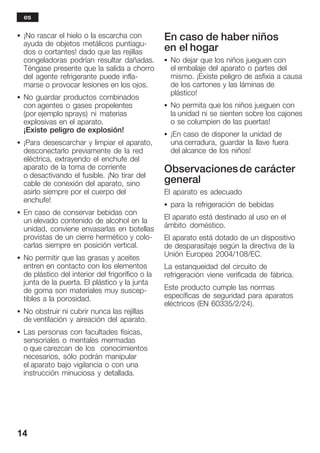 14
S ¡No rascar el hielo o la escarcha con
ayuda de objetos metálicos puntiaguĆ
dos o cortantes! dado que las rejillas
congeladoras podrían resultar dañadas.
Téngase presente que la salida a chorro
del agente refrigerante puede inflaĆ
marse o provocar lesiones en los ojos.
S No guardar productos combinados
con agentes o gases propelentes
(por ejemplo sprays) ni materias
explosivas en el aparato.
¡Existe peligro de explosión!
S ¡Para desescarchar y limpiar el aparato,
desconectarlo previamente de la red
eléctrica, extrayendo el enchufe del
aparato de la toma de corriente
o desactivando el fusible. ¡No tirar del
cable de conexión del aparato, sino
asirlo siempre por el cuerpo del
enchufe!
S En caso de conservar bebidas con
un elevado contenido de alcohol en la
unidad, conviene envasarlas en botellas
provistas de un cierre hermético y coloĆ
carlas siempre en posición vertical.
S No permitir que las grasas y aceites
entren en contacto con los elementos
de plástico del interior del frigorífico o la
junta de la puerta. El plástico y la junta
de goma son materiales muy suscepĆ
tibles a la porosidad.
S No obstruir ni cubrir nunca las rejillas
de ventilación y aireación del aparato.
S Las personas con facultades físicas,
sensoriales o mentales mermadas
o que carezcan de los conocimientos
necesarios, sólo podrán manipular
el aparato bajo vigilancia o con una
instrucción minuciosa y detallada.
En caso de haber niños
en el hogar
S No dejar que los niños jueguen con
el embalaje del aparato o partes del
mismo. ¡Existe peligro de asfixia a causa
de los cartones y las láminas de
plástico!
S No permita que los niños jueguen con
la unidad ni se sienten sobre los cajones
o se columpien de las puertas!
S ¡En caso de disponer la unidad de
una cerradura, guardar la llave fuera
del alcance de los niños!
Observacionesde carácter
general
El aparato es adecuado
S para la refrigeración de bebidas
El aparato está destinado al uso en el
ámbito doméstico.
El aparato está dotado de un dispositivo
de desparasitaje según la directiva de la
Unión Europea 2004/108/EC.
La estanqueidad del circuito de
refrigeración viene verificada de fábrica.
Este producto cumple las normas
específicas de seguridad para aparatos
eléctricos (EN 60335/2/24).
es
 