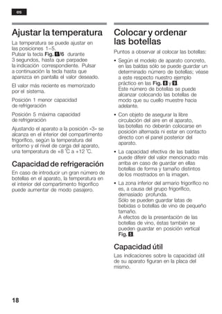 18
Ajustar la temperatura
La temperatura se puede ajustar en
las posiciones 1-5.
Pulsar la tecla Fig. 1/6 durante
3 segundos, hasta que parpadee
la indicación correspondiente. Pulsar
a continuación la tecla hasta que
aparezca en pantalla el valor deseado.
El valor más reciente es memorizado
por el sistema.
Posición 1 menor capacidad
de refrigeración
Posición 5 máxima capacidad
de refrigeración
Ajustando el aparato a la posición «3» se
alcanza en el interior del compartimento
frigorífico, según la temperatura del
entorno y el nivel de carga del aparato,
una temperatura de +8 °C a +12 °C.
Capacidad de refrigeración
En caso de introducir un gran número de
botellas en el aparato, la temperatura en
el interior del compartimento frigorífico
puede aumentar de modo pasajero.
Colocar y ordenar
las botellas
Puntos a observar al colocar las botellas:
S Según el modelo de aparato concreto,
en las baldas sólo se puede guardar un
determinado número de botellas; véase
a este respecto nuestro ejemplo
práctico en las Fig. 8 y 9.
Este número de botellas se puede
alcanzar colocando las botellas de
modo que su cuello muestre hacia
adelante.
S Con objeto de asegurar la libre
circulación del aire en el aparato,
las botellas no deberán colocarse en
posición alternada ni estar en contacto
directo con el panel posterior del
aparato.
S La capacidad efectiva de las baldas
puede diferir del valor mencionado más
arriba en caso de guardar en ellas
botellas de forma y tamaño distintos
de los mostrados en la imagen.
S La zona inferior del armario frigorífico no
es, a causa del grupo frigorífico,
demasiado profunda.
Sólo se pueden guardar latas de
bebidas o botellas de vino de pequeño
tamaño.
A efectos de la presentación de las
botellas de vino, éstas también se
pueden guardar en posición vertical
Fig. 5.
Capacidad útil
Las indicaciones sobre la capacidad útil
de su aparato figuran en la placa del
mismo.
es
 