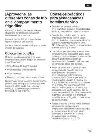 19
¡Aproveche las
diferentes zonas de frío
en el compartimento
frigorífico!
A causa de la circulación del aire en
el aparato, se crean en éste zonas
de diferente temperatura:
La zona menos fría se encuentra en
la parte superior del aparato
La zona más fría se encuentra en la parte
inferior del aparato
Colocar las botellas
Colocar los diferentes tipos de vino
de arriba hacia abajo, según se describe
a continuación:
S Vinos tintos de mucho cuerpo
S Vinos rosados y tintos ligeros
S Vinos blancos
S Cavas, champán y vinos espumosos
Se aconseja servir los vinos siempre unos
grados más fríos que su temperatura de
consumo ideal, dado que, una vez
servidos, adquieren rápidamente la
temperatura del entorno.
Consejos prácticos
para almacenar las
botellas de vino
S Guardar las botellas de vino
en el frigorífico siempre desembaladas,
es decir, fuera de las cajas o cartones.
S Guardar las botellas vino de cierta
antigüedad de modo que el tapón
de corcho de las mismas esté siempre
cubierto (humedecido) por el vino.
¡No debe quedar nunca un espacio libre
entre el corcho y el vino!
S Las baldas portabotellas abiertas son
particularmente adecuadas para esto,
dado que no interrumpen la circulación
del aire, pudiéndose secar así
rápidamente la humedad del aire que
se condensa sobre las botellas.
S Antes de consumir o servir un vino,
se recomienda hacerlo siempre
a temperatura ambiente
de la habitación (atemperados
o "chambrés"): Colocar por eso los
vinos rosados unas 2-5 horas y los
tintos 4-5 horas antes de su consumo
en la mesa. Así, los vinos siempre
tendrán la temperatura de consumo
adecuada. Los vinos blancos, por su
parte, se servirán fríos, directamente del
frigorífico. Los cavas y el champán
se enfriarán en el frigorífico poco antes
de consumirlos.
S Tenga presente que los vinos deberán
almacenarse siempre a una
temperatura ligeramente más baja que
su temperatura de servicio ideal,
dado que al servirlos en la copa,
su temperatura aumenta
inmediatamente en 1 ó 2 °C!
es
 