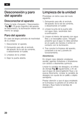 20
Desconexión y paro
del aparato
Desconectar el aparato
Pulsar la tecla «Conexión / Desconexión»
Fig. 1/1. El grupo frigorífico del aparato
se desconecta y la iluminación interior del
mismo se apaga.
Paro del aparato
En caso de largos períodos de inactividad
de la unidad:
1. Desconectar el aparato.
2. Extrayendo para ello el enchufe
del aparato de la red de corriente,
o desactivando el fusible.
3. Limpieza de la unidad.
4. Dejar la puerta abierta.
Limpieza de la unidad
Procédase en dicho caso del modo
siguiente:
1. Extrayendo para ello el enchufe
del aparato de la red de corriente,
o desactivando el fusible!
2. Limpiar la junta de la puerta sólo
con agua clara, secándola bien
a continuación.
3. Limpiar el interior del aparato con agua
tibia y un lavavajillas suave. Téngase
presente que el agua no debe penetrar
en el cuadro de mandos ni entrar en
contacto con la iluminación.
4. Tras concluir la limpieza del aparato,
conectarlo a la red y ponerlo en
funcionamiento.
Advertencia
En ningún caso deberán emplearse
arenilla, agentes frotadores o limpiadores
con ácidos o disolventes químicos.
Limpiar la canaleta de desagüe y el orificio
de drenaje Fig. 4 regularmente, a fin de
que el agua de descongelación fluya y se
evacúe libremente. Limpiar la canaleta de
desagüe con ayuda de un palillo u objeto
semejante.
Prestar atención a que el agua empleada
en la limpieza no penetre en el orificio de
drenaje y fluya hasta la bandeja de
evaporación.
es
 