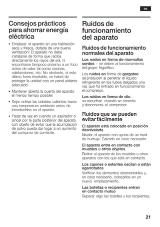 21
Consejos prácticos
para ahorrar energía
eléctrica
S Emplazar el aparato en una habitación
seca y fresca, dotada de una buena
ventilación! El aparato no debe
instalarse de forma que reciba
directamente los rayos del sol, ni
encontrarse tampoco próximo a un foco
activo de calor tal como cocinas,
calefacciones, etc. No obstante, si esto
último fuera inevitable, se habrá de
proteger la unidad con un panel aislante
adecuado.
S Mantener abierta la puerta del aparato
el menos tiempo posible!
S Dejar enfriar las bebidas calientes hasta
una temperatura ambiente antes de
introducirlos en el aparato.
S Pasar de vez en cuando un aspirador o
pincel por la parte posterior del aparato
con objeto de evitar que la acumulación
de polvo pueda dar lugar a un aumento
del consumo de corriente.
Ruidos de
funcionamiento
del aparato
Ruidos de funcionamiento
normales del aparato
Los ruidos en forma de murmullos
sordos - se deben al funcionamiento
del grupo frigorífico.
Los ruidos en forma de gorgoteo
se producen al penetrar el líquido
refrigerante en los tubos delgados una
vez que ha entrado en funcionamiento
el compresor.
Los ruidos en forma de clic -
se escuchan cuando se conecta
y desconecta el compresor.
Ruidos que se pueden
evitar fácilmente
El aparato está colocado en posición
desnivelada
Nivelar el aparato con ayuda de un nivel
de burbuja. Calzarlo en caso necesario.
El aparato entra en contacto con
muebles u otros objetos
Retirar el aparato de los muebles u otros
aparatos con los que esté en contacto.
Los cajones o estantes oscilan o están
agarrotados
Verificar los elementos desmontables y,
en caso necesario, colocarlos en un
nuevo emplazamiento.
Las botellas o recipientes entran
en contacto mutuo
Separar algo las botellas y los recipientes.
es
 
