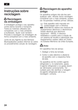 24
Instruções sobre
reciclagem
x Reciclagem
da embalagem
A embalagem protege o seu aparelho
contra danos durante o transporte.
Todos os materiais utilizados são
compatíveis com o meio ambiente
e reutilizáveis. Ajude você também:
Proceda à reciclagem da embalagem de
forma compatível com o meio ambiente.
Junto do seu Agente ou dos Serviços
Municipalizados poderá informarĆse sobre
os procedimentos actuais de reciclagem.
x Reciclagem do aparelho
antigo
Os aparelhos antigos não são lixo sem
qualquer valor. Através duma reciclagem
compatível com o meio ambiente, podem
ser recuperadas matérias primas valiosas.
Este aparelho está marcado em
conformidade com a Directiva
2002/96/CE relativa aos resíduos de
equipamentos eléctricos e electrónicos
(waste electrical and electronic
equipment Ć WEEE). A directiva
estabelece o quadro para a criação de
um sistema de recolha e valorização dos
equipamentos usados válido em todos
os Estados Membros da União Europeia.
! Aviso
Em aparelhos fora de serviço
1. Desligar a ficha da tomada.
2. Cortar o cabo eléctrico e afastáĆlo
do aparelho com a respectiva ficha
de rede.
Os aparelhos de frio contêm agente
refrigerador e, no isolamento, gases.
O agente refrigerador e os gases devem
ser eliminados correctamente. Ter
cuidado para não danificar a tubagem
do agente refrigerador até à sua
reciclagem correcta.
pt
 
