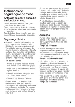25
Instruções de
segurança e de aviso
Antes de colocar o aparelho
em funcionamento
Deverá ler atentamente as instruções
de serviço e de montagem!
Delas constam informações importantes
sobre instalação, utilização e manutenção
do aparelho.
Guarde toda a documentação para posĆ
terior utilização ou para outro possuidor.
Segurança técnica
S O aparelho contém, em quantidades
reduzidas o agente de refrigeração
R600a não poluente, mas inflamável.
Ter cuidado, para que a tubagem do
circuito do agente refrigerador não sofra
qualquer dano durante o transporte ou
durante a montagem. O agente refrigeĆ
rador, ao libertarĆse, poderá causar
ferimentos nos olhos ou inflamarĆse.
Em caso de danos
- Manter o aparelho afastado de chaĆ
mas abertas ou de fontes de ignição.
- Arejar bem o compartimento durante
alguns minutos.
- Desligar o aparelho, desligar a ficha
da tomada ou os fusíveis.
- Contactar os Serviços Técnicos.
Quanto maior for a quantidade de
agente refrigerador num aparelho,
maior deverá ser o compartimento onde
o aparelho está instalado. Em espaços
muito pequenos e havendo uma fuga,
pode formarĆse uma mistura de gás/ar
inflamável.
Por cada 8 g do agente de refrigeração,
o espaço tem que ter 1 m3 . A quantiĆ
dade de agente refrigerador do seu
aparelho vem indicada na chapa de
características, que se encontra no
interior do aparelho.
S A substituição do cabo eléctrico
e outras reparações só podem ser
efectuadas pelos Serviços Técnicos.
Instalações e reparações inadequadas
podem acarretar perigos vários para
o utilizador.
Utilização
S Nunca utilizar aparelhos eléctricos
dentro do frigorífico (por ex. aqueceĆ
dores, aparelhos eléctricos de fazer
gelados, etc.).
Perigo de explosão!
S Nunca descongelar nem limpar
o aparelho com um aparelho de
limpeza a vapor! O vapor pode atingir
os componentes eléctricos e provocar
um curtoĆcircuito.
Perigo de choque eléctrico!
S Não utilizar quaisquer objectos ponĆ
tiagudos ou de arestas vivas para
eliminar gelo simples ou em camadas.
Poderá, assim, danificar a tubagem
do agente refrigerador. O agente refriĆ
gerador, ao libertarĆse, pode incendiarĆ
se ou provocar ferimentos nos olhos.
S Não guardar no aparelho produtos
com gases propulsores (por ex. latas
de spray) e produtos explosivos.
Perigo de explosão!
pt
 