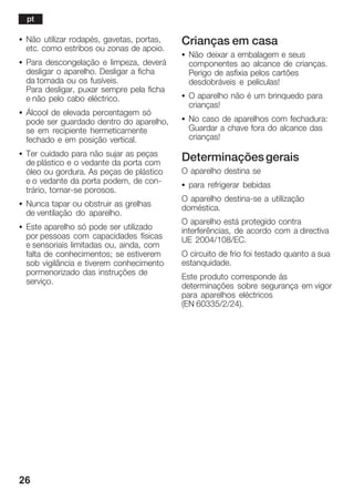 26
S Não utilizar rodapés, gavetas, portas,
etc. como estribos ou zonas de apoio.
S Para descongelação e limpeza, deverá
desligar o aparelho. Desligar a ficha
da tomada ou os fusíveis.
Para desligar, puxar sempre pela ficha
e não pelo cabo eléctrico.
S Álcool de elevada percentagem só
pode ser guardado dentro do aparelho,
se em recipiente hermeticamente
fechado e em posição vertical.
S Ter cuidado para não sujar as peças
de plástico e o vedante da porta com
óleo ou gordura. As peças de plástico
e o vedante da porta podem, de conĆ
trário, tornarĆse porosos.
S Nunca tapar ou obstruir as grelhas
de ventilação do aparelho.
S Este aparelho só pode ser utilizado
por pessoas com capacidades físicas
e sensoriais limitadas ou, ainda, com
falta de conhecimentos; se estiverem
sob vigilância e tiverem conhecimento
pormenorizado das instruções de
serviço.
Crianças em casa
S Não deixar a embalagem e seus
componentes ao alcance de crianças.
Perigo de asfixia pelos cartões
desdobráveis e películas!
S O aparelho não é um brinquedo para
crianças!
S No caso de aparelhos com fechadura:
Guardar a chave fora do alcance das
crianças!
Determinaçõesgerais
O aparelho destina se
S para refrigerar bebidas
O aparelho destinaĆse a utilização
doméstica.
O aparelho está protegido contra
interferências, de acordo com a directiva
UE 2004/108/EC.
O circuito de frio foi testado quanto a sua
estanquidade.
Este produto corresponde às
determinações sobre segurança em vigor
para aparelhos eléctricos
(EN 60335/2/24).
pt
 