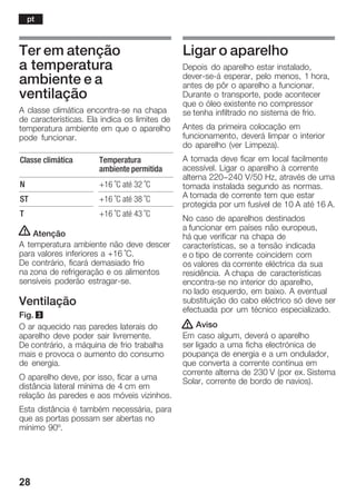 28
Ter em atenção
a temperatura
ambiente e a
ventilação
A classe climática encontraĆse na chapa
de características. Ela indica os limites de
temperatura ambiente em que o aparelho
pode funcionar.
Classe climática Temperatura
ambiente permitida
N +16 °C até 32 °C
ST +16 °C até 38 °C
T +16 °C até 43 °C
! Atenção
A temperatura ambiente não deve descer
para valores inferiores a +16 °C.
De contrário, ficará demasiado frio
na zona de refrigeração e os alimentos
sensíveis poderão estragarĆse.
Ventilação
Fig. 3
O ar aquecido nas paredes laterais do
aparelho deve poder sair livremente.
De contrário, a máquina de frio trabalha
mais e provoca o aumento do consumo
de energia.
O aparelho deve, por isso, ficar a uma
distância lateral mínima de 4 cm em
relação às paredes e aos móveis vizinhos.
Esta distância é também necessária, para
que as portas possam ser abertas no
mínimo 90º.
Ligar o aparelho
Depois do aparelho estar instalado,
deverĆseĆá esperar, pelo menos, 1 hora,
antes de pôr o aparelho a funcionar.
Durante o transporte, pode acontecer
que o óleo existente no compressor
se tenha infiltrado no sistema de frio.
Antes da primeira colocação em
funcionamento, deverá limpar o interior
do aparelho (ver Limpeza).
A tomada deve ficar em local facilmente
acessível. Ligar o aparelho à corrente
alterna 220-240 V/50 Hz, através de uma
tomada instalada segundo as normas.
A tomada de corrente tem que estar
protegida por um fusível de 10 A até 16 A.
No caso de aparelhos destinados
a funcionar em países não europeus,
há que verificar na chapa de
características, se a tensão indicada
e o tipo de corrente coincidem com
os valores da corrente eléctrica da sua
residência. A chapa de características
encontraĆse no interior do aparelho,
no lado esquerdo, em baixo. A eventual
substituição do cabo eléctrico só deve ser
efectuada por um técnico especializado.
! Aviso
Em caso algum, deverá o aparelho
ser ligado a uma ficha electrónica de
poupança de energia e a um ondulador,
que converta a corrente contínua em
corrente alterna de 230 V (por ex. Sistema
Solar, corrente de bordo de navios).
pt
 