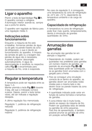 29
Ligar o aparelho
Premir a tecla de ligar/desligar Fig. 1/1.
O aparelho começa a refrigerar.
A iluminação interior acendeĆse, sempre
que a porta for aberta.
O aparelho vem regulado de fábrica para
uma regulação média 3.
Indicações sobre
funcionamento
Enquanto a máquina de frio está
a trabalhar, formamse pérolas de água
ou de gelo na parede traseira da zona
de refrigeração, o que é devido ao
funcionamento do aparelho. A limpeza
da camada de gelo ou a lavagem das
pérolas de água não é necessária.
A parede posterior descongela
automaticamente. A água da
descongelação é recolhida na respectiva
calha Fig. 4 e encaminhada para
a máquina de frio, onde é evaporada.
Regular a temperatura
A temperatura pode ser regulada entre as
fases 1-5.
Manter premida a tecla Fig. 1/6 durante
3 seg. até que a indicação comece
a piscar. Depois, premir a tecla tantas
vezes, até ser indicada a regulação
desejada.
A última regulação fica memorizada.
Regulação 1, potência de refrigeração
reduzida
Regulação 5, potência de refrigeração
máxima
No caso da regulação 3, é conseguida
uma temperatura na zona de refrigeração
de +8 °C até +12 °C, dependente da
temperatura ambiente e da carga do
aparelho.
Capacidadede refrigeração
A temperatura na zona de refrigeração
pode ficar mais quente, temporariamente,
devido à introdução de grandes
quantidades de vinho.
Arrumação das
garrafas
Na arrumação das garrafas ter em
atenção o seguinte:
S Dependendo do modelo, podem ser
guardadas nas prateleiras para garrafas
um número máximo de garrafas, ver
exemplo de arrumação Fig. 8 e 9.
Esta quantidade pode ser conseguida,
se as garrafas forem arrumadas com o
gargalo para a frente.
S Para se conseguir uma circulação
correcta de ar dentro do aparelho, as
garrafas devem ser arrumadas todas
viradas para o mesmo lado e não
devem tocar na parede traseira da zona
de refrigeração.
S A quantidade indicada pode variar em
função de outros formatos e tamanhos
de garrafas.
S A zona inferior não é muito funda,
devido ao espaço da máquina de frio.
Podem ser guardadas latas de bebida
ou garrafas de vinho pequenas.
Para fins de apresentação, é também
possível arrumar as garrafas de vinho
em posição vertical Fig. 5.
pt
 
