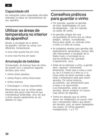 30
Capacidade útil
As indicações sobre capacidade útil estão
indicadas na placa de características do
seu aparelho.
Utilizar as áreas de
temperatura no interior
do aparelho!
Devido à circulação de ar dentro
do aparelho, formamĆse zonas com
diferentes temperaturas:
A zona mais quente fica em cima
A zona mais fria fica em baixo
Arrumação de bebidas
Conservação de diversos tipos de vinho,
de acordo com a sequência seguinte,
de baixo para cima:
S vinhos tintos pesados
S vinhos Rosé e vinhos tintos leves
S vinhos brancos
S Champagne e vinhos espumantes
RecomendaĆse que os vinhos sejam
servidos dois graus mais frios do que
a temperatura pretendida, uma vez que
o vinho aquece rapidamente ao ser
deitado no copo.
Conselhos práticos
para guardar o vinho
S Por princípio, guardar as garrafas
de vinho desembaladas na zona
de refrigeração ć não em caixotes
ou caixas de cartão.
S As garrafas antigas têm que
ser guardadas de forma que as rolhas
estejam, sempre, humedecidas.
Nunca deve existir um intervalo entre
o vinho e a rolha de cortiça.
S As prateleiras abertas para garrafas são
especialmente apropriadas, porque elas
não interrompem a circulação de ar.
Deste modo, a humidade do ar,
que se condensa nas garradas,
é rapidamente seca.
S Antes de se saborear o vinho, a garrafa
deve «aquecer» (chambriert)
lentamente. Trazer para a mesa o rosé
ca. de 2-5 horas ou o tinto ca. 4-5
horas antes de serem servidos e eles
terão a temperatura ideal para serem
servidos. Os vinhos brancos,
ao contrário, vão directamente para
a mesa e os espumantes
e os champanhes, antes de serem
servidos, devem arrefecer um pouco
mais dentro do frigorífico.
S Tenha em atenção que os vinhos
devem ser refrigerados um pouco mais
que a temperatura ideal a que devem
ser servidos, pois, ao serem despejados
nos copos, os vinhos aquecem,
imediatamente, 1 a 2 °C!
pt
 