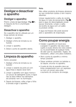 31
Desligar e desactivar
o aparelho
Desligar o aparelho
Premir a tecla de ligar/desligar Fig. 1/1.
A máquina de frio e a iluminação
desligam.
Desactivar o aparelho
Se o aparelho não for utilizado por um
longo período de tempo:
1. Desligar o aparelho.
2. Desligar a ficha da tomada ou os
fusíveis.
3. Limpar o aparelho.
4. Deixar a porta do aparelho aberta.
Limpeza do aparelho
Como proceder:
1. Desligar a ficha da tomada ou os
fusíveis!
2. Limpar o vedante da porta só com
água limpa e depois secar bem.
3. Limpar o aparelho com água morna e
um pouco de detergente suave. A água
não se deve infiltrar nos elementos
de comando nem na iluminação.
4. Depois da limpeza, voltar a ligar a ficha
à tomada e ligar o aparelho.
Nota
Não utilizar produtos de limpeza abrasivos
ou que contenham ácidos e nem mesmo
diluentes.
Limpar regularmente a calha de recolha
de água e o tubo de escoamento, Fig. 4,
para a água de descongelação possa
escoar livremente. Limpar a calha
de recolha da água com um palito
ou produto similar.
A água da limpeza não pode escorrer
para a aparadeira de evaporação.
Como poupar energia
S Instalar o aparelho em local seco
e arejado! O aparelho não deve estar
sujeito à acção directa dos raios solares
ou na proximidade de qualquer fonte
de calor (por ex. aquecedor, fogão). Se
necessário, utilizar uma placa isoladora.
S Abrir a porta do aparelho o mínimo
tempo possível!
S Deixar arrefecer primeiro as bebidas e,
só depois, arrumar no aparelho.
S A parte de trás do aparelho deve ser
limpa simplesmente com um aspirador
ou com um pincel, para evitar
o aumento do consumo de energia.
pt
 