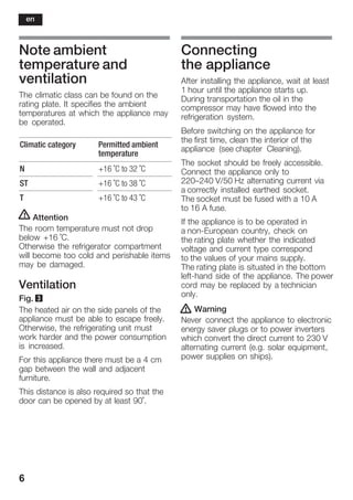6
Note ambient
temperature and
ventilation
The climatic class can be found on the
rating plate. It specifies the ambient
temperatures at which the appliance may
be operated.
Climatic category Permitted ambient
temperature
N +16 °C to 32 °C
ST +16 °C to 38 °C
T +16 °C to 43 °C
! Attention
The room temperature must not drop
below +16 °C.
Otherwise the refrigerator compartment
will become too cold and perishable items
may be damaged.
Ventilation
Fig. 3
The heated air on the side panels of the
appliance must be able to escape freely.
Otherwise, the refrigerating unit must
work harder and the power consumption
is increased.
For this appliance there must be a 4 cm
gap between the wall and adjacent
furniture.
This distance is also required so that the
door can be opened by at least 90°.
Connecting
the appliance
After installing the appliance, wait at least
1 hour until the appliance starts up.
During transportation the oil in the
compressor may have flowed into the
refrigeration system.
Before switching on the appliance for
the first time, clean the interior of the
appliance (see chapter Cleaning).
The socket should be freely accessible.
Connect the appliance only to
220ć240 V/50 Hz alternating current via
a correctly installed earthed socket.
The socket must be fused with a 10 A
to 16 A fuse.
If the appliance is to be operated in
a nonĆEuropean country, check on
the rating plate whether the indicated
voltage and current type correspond
to the values of your mains supply.
The rating plate is situated in the bottom
leftĆhand side of the appliance. The power
cord may be replaced by a technician
only.
! Warning
Never connect the appliance to electronic
energy saver plugs or to power inverters
which convert the direct current to 230 V
alternating current (e.g. solar equipment,
power supplies on ships).
en
 