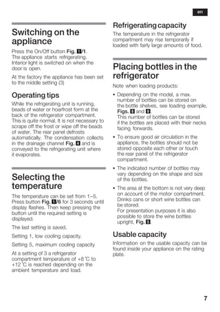 7
Switching on the
appliance
Press the On/Off button Fig. 1/1.
The appliance starts refrigerating.
Interior light is switched on when the
door is open.
At the factory the appliance has been set
to the middle setting (3)
Operating tips
While the refrigerating unit is running,
beads of water or hoarfrost form at the
back of the refrigerator compartment.
This is quite normal. It is not necessary to
scrape off the frost or wipe off the beads
of water. The rear panel defrosts
automatically. The condensation collects
in the drainage channel Fig. 4 and is
conveyed to the refrigerating unit where
it evaporates.
Selecting the
temperature
The temperature can be set from 1-5.
Press button Fig. 1/6 for 3 seconds until
display flashes. Then keep pressing the
button until the required setting is
displayed.
The last setting is saved.
Setting 1, low cooling capacity.
Setting 5, maximum cooling capacity
At a setting of 3 a refrigerator
compartment temperature of +8 °C to
+12 °C is reached depending on the
ambient temperature and load.
Refrigeratingcapacity
The temperature in the refrigerator
compartment may rise temporarily if
loaded with fairly large amounts of food.
Placing bottles in the
refrigerator
Note when loading products:
S Depending on the model, a max.
number of bottles can be stored on
the bottle shelves, see loading example,
Figs. 8 and 9.
This number of bottles can be stored
if the bottles are placed with their necks
facing forwards.
S To ensure good air circulation in the
appliance, the bottles should not be
stored opposite each other or touch
the rear panel of the refrigerator
compartment.
S The indicated number of bottles may
vary depending on the shape and size
of the bottles.
S The area at the bottom is not very deep
on account of the motor compartment.
Drinks cans or short wine bottles can
be stored.
For presentation purposes it is also
possible to store the wine bottles
upright, Fig. 5.
Usable capacity
Information on the usable capacity can be
found inside your appliance on the rating
plate.
en
 