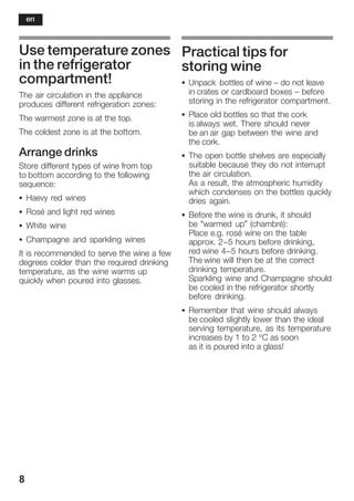 8
Use temperature zones
in the refrigerator
compartment!
The air circulation in the appliance
produces different refrigeration zones:
The warmest zone is at the top.
The coldest zone is at the bottom.
Arrange drinks
Store different types of wine from top
to bottom according to the following
sequence:
S Haevy red wines
S Rosé and light red wines
S White wine
S Champagne and sparkling wines
It is recommended to serve the wine a few
degrees colder than the required drinking
temperature, as the wine warms up
quickly when poured into glasses.
Practical tips for
storing wine
S Unpack bottles of wine ć do not leave
in crates or cardboard boxes ć before
storing in the refrigerator compartment.
S Place old bottles so that the cork
is always wet. There should never
be an air gap between the wine and
the cork.
S The open bottle shelves are especially
suitable because they do not interrupt
the air circulation.
As a result, the atmospheric humidity
which condenses on the bottles quickly
dries again.
S Before the wine is drunk, it should
be “warmed up” (chambré):
Place e.g. rosé wine on the table
approx. 2-5 hours before drinking,
red wine 4-5 hours before drinking.
The wine will then be at the correct
drinking temperature.
Sparkling wine and Champagne should
be cooled in the refrigerator shortly
before drinking.
S Remember that wine should always
be cooled slightly lower than the ideal
serving temperature, as its temperature
increases by 1 to 2 °C as soon
as it is poured into a glass!
en
 