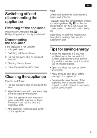 9
Switching off and
disconnecting the
appliance
Switching off the appliance
Press the On/Off button Fig. 1/1.
Refrigerating unit and the light switch off.
Disconnecting
the appliance
If the appliance is not used for
a prolonged period:
1. Switching off the appliance.
2. Pull out the mains plug or switch off
the fuse.
3. Cleaning the appliance.
4. Leave the appliance door open.
Cleaning the appliance
Proceed as follows:
1. Pull out the mains plug or switch off the
fuse!
2. Wipe the door seal with clear water only
and then wipe dry thoroughly.
3. Clean the appliance with lukewarm
water and a little washingĆup liquid.
The water must not drip onto the
controls or light.
4. After cleaning: reconnect and switch
on the appliance.
Note
Do not use abrasive or acidic cleaning
agents and solvents.
Regularly clean the condensation channel
and drainage hole, Fig. 4, so that the
condensation can flow out. Clean the
condensation channel with cotton buds,
etc.
Water used for cleaning must not run
through the drainage hole into the
evaporation pan.
Tips for saving energy
S Install the appliance in a dry, well
ventilated room, but not in direct
sunlight and not near a heat source
(e.g. radiator, cooker, etc.). If required,
use an insulating plate.
S Open and close the door as briefly
as possible.
S Allow drinks to cool down before
placing in the appliance!
S Occasionally clean the rear of the
appliance with a vacuum cleaner
or paint brush to prevent an increased
power consumption.
en
 