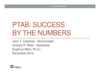 PTAB: SUCCESS
BY THE NUMBERS
John T. Callahan - Shareholder
Andrew P. Ritter - Associate
Sughrue Mion, PLLC
December 2015
© SUGHRUE MION
 