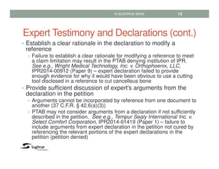 Expert Testimony and Declarations (cont.)
• Establish a clear rationale in the declaration to modify a
reference
• Failure to establish a clear rationale for modifying a reference to meet
a claim limitation may result in the PTAB denying institution of IPR.
See e.g., Wright Medical Technology, Inc. v. Orthophoenix, LLC,
IPR2014-00912 (Paper 9) – expert declaration failed to provide
enough evidence for why it would have been obvious to use a cutting
tool disclosed in a reference to cut cancellous bone
• Provide sufficient discussion of expert's arguments from the
declaration in the petition
• Arguments cannot be incorporated by reference from one document to
another (37 C.F.R. § 42.6(a)(3))
• PTAB may not consider arguments from a declaration if not sufficiently
described in the petition. See e.g., Tempur Sealy International Inc. v.
Select Comfort Corporation, IPR2014-01419 (Paper 1) – failure to
include arguments from expert declaration in the petition not cured by
referencing the relevant portions of the expert declarations in the
petition (petition denied)
© SUGHRUE MION 13
 