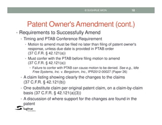 Patent Owner's Amendment (cont.)
• Requirements to Successfully Amend
• Timing and PTAB Conference Requirement
• Motion to amend must be filed no later than filing of patent owner's
response, unless due date is provided in PTAB order
(37 C.F.R. § 42.121(a))
• Must confer with the PTAB before filing motion to amend
(37 C.F.R. § 42.121(a))
• Failure to confer with PTAB can cause motion to be denied. See e.g., Idle
Free Systems, Inc. v. Bergstrom, Inc., IPR2012-00027 (Paper 26)
• A claim listing showing clearly the changes to the claims
(37 C.F.R. § 42.121(b))
• One substitute claim per original patent claim, on a claim-by-claim
basis (37 C.F.R. § 42.121(a)(3))
• A discussion of where support for the changes are found in the
patent
© SUGHRUE MION 18
 