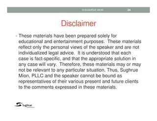 Disclaimer
• These materials have been prepared solely for
educational and entertainment purposes. These materials
reflect only the personal views of the speaker and are not
individualized legal advice. It is understood that each
case is fact-specific, and that the appropriate solution in
any case will vary. Therefore, these materials may or may
not be relevant to any particular situation. Thus, Sughrue
Mion, PLLC and the speaker cannot be bound as
representatives of their various present and future clients
to the comments expressed in these materials.
© SUGHRUE MION 24
 