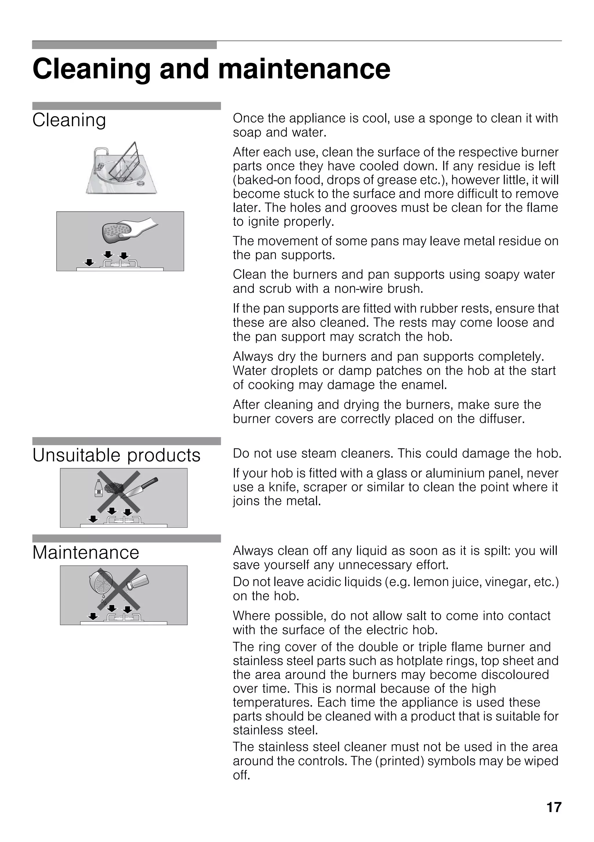 17
Cleaning and maintenance
Cleaning Once the appliance is cool, use a sponge to clean it with
soap and water.
After each use, clean the surface of the respective burner
parts once they have cooled down. If any residue is left
(baked-on food, drops of grease etc.), however little, it will
become stuck to the surface and more difficult to remove
later. The holes and grooves must be clean for the flame
to ignite properly.
The movement of some pans may leave metal residue on
the pan supports.
Clean the burners and pan supports using soapy water
and scrub with a non-wire brush.
If the pan supports are fitted with rubber rests, ensure that
these are also cleaned. The rests may come loose and
the pan support may scratch the hob.
Always dry the burners and pan supports completely.
Water droplets or damp patches on the hob at the start
of cooking may damage the enamel.
After cleaning and drying the burners, make sure the
burner covers are correctly placed on the diffuser.
Unsuitable products Do not use steam cleaners. This could damage the hob.
If your hob is fitted with a glass or aluminium panel, never
use a knife, scraper or similar to clean the point where it
joins the metal.
Maintenance Always clean off any liquid as soon as it is spilt: you will
save yourself any unnecessary effort.
Do not leave acidic liquids (e.g. lemon juice, vinegar, etc.)
on the hob.
Where possible, do not allow salt to come into contact
with the surface of the electric hob.
The ring cover of the double or triple flame burner and
stainless steel parts such as hotplate rings, top sheet and
the area around the burners may become discoloured
over time. This is normal because of the high
temperatures. Each time the appliance is used these
parts should be cleaned with a product that is suitable for
stainless steel.
The stainless steel cleaner must not be used in the area
around the controls. The (printed) symbols may be wiped
off.
 