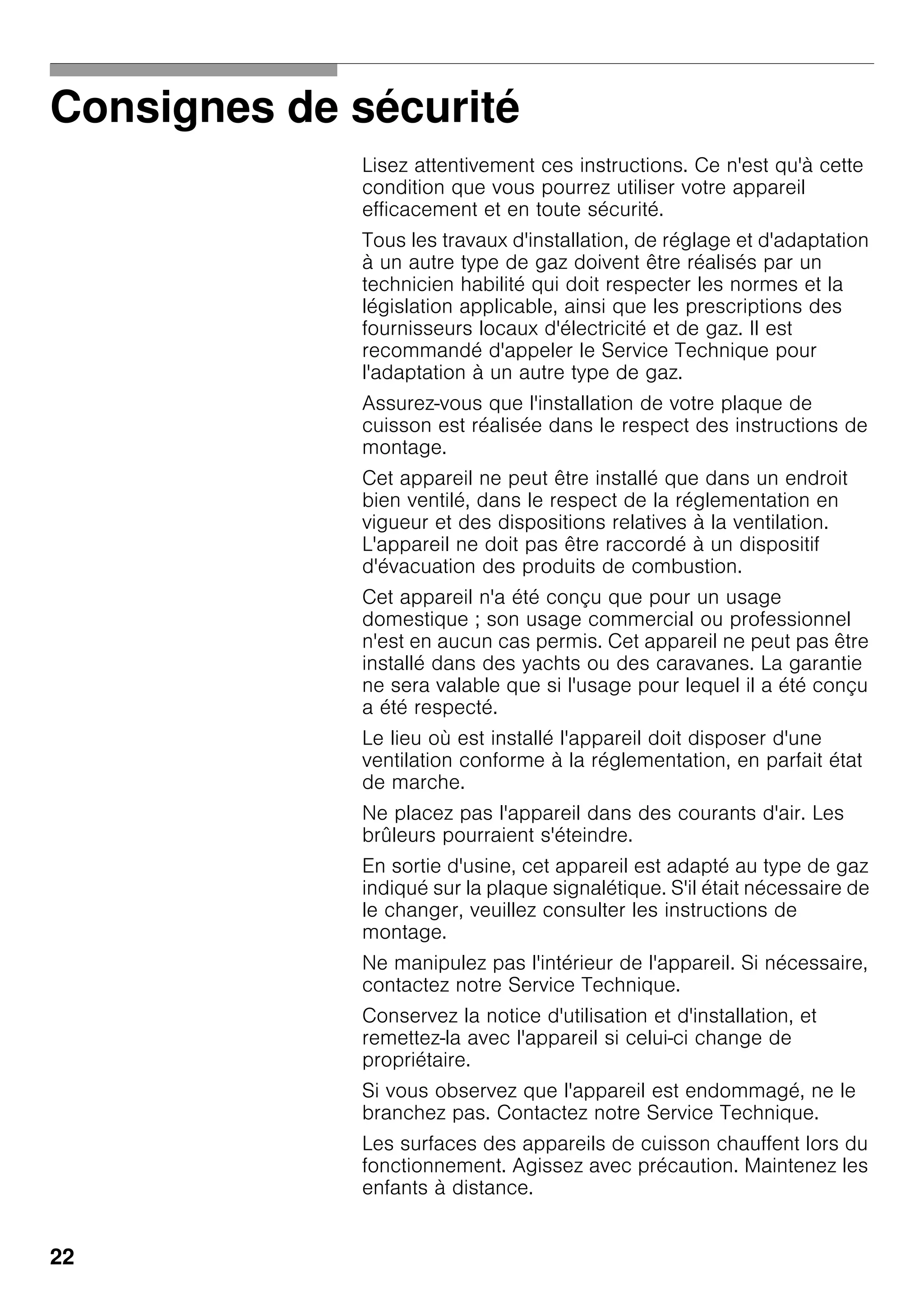 22
Consignes de sécurité
Lisez attentivement ces instructions. Ce n'est qu'à cette
condition que vous pourrez utiliser votre appareil
efficacement et en toute sécurité.
Tous les travaux d'installation, de réglage et d'adaptation
à un autre type de gaz doivent être réalisés par un
technicien habilité qui doit respecter les normes et la
législation applicable, ainsi que les prescriptions des
fournisseurs locaux d'électricité et de gaz. Il est
recommandé d'appeler le Service Technique pour
l'adaptation à un autre type de gaz.
Assurez-vous que l'installation de votre plaque de
cuisson est réalisée dans le respect des instructions de
montage.
Cet appareil ne peut être installé que dans un endroit
bien ventilé, dans le respect de la réglementation en
vigueur et des dispositions relatives à la ventilation.
L'appareil ne doit pas être raccordé à un dispositif
d'évacuation des produits de combustion.
Cet appareil n'a été conçu que pour un usage
domestique ; son usage commercial ou professionnel
n'est en aucun cas permis. Cet appareil ne peut pas être
installé dans des yachts ou des caravanes. La garantie
ne sera valable que si l'usage pour lequel il a été conçu
a été respecté.
Le lieu où est installé l'appareil doit disposer d'une
ventilation conforme à la réglementation, en parfait état
de marche.
Ne placez pas l'appareil dans des courants d'air. Les
brûleurs pourraient s'éteindre.
En sortie d'usine, cet appareil est adapté au type de gaz
indiqué sur la plaque signalétique. S'il était nécessaire de
le changer, veuillez consulter les instructions de
montage.
Ne manipulez pas l'intérieur de l'appareil. Si nécessaire,
contactez notre Service Technique.
Conservez la notice d'utilisation et d'installation, et
remettez-la avec l'appareil si celui-ci change de
propriétaire.
Si vous observez que l'appareil est endommagé, ne le
branchez pas. Contactez notre Service Technique.
Les surfaces des appareils de cuisson chauffent lors du
fonctionnement. Agissez avec précaution. Maintenez les
enfants à distance.
 