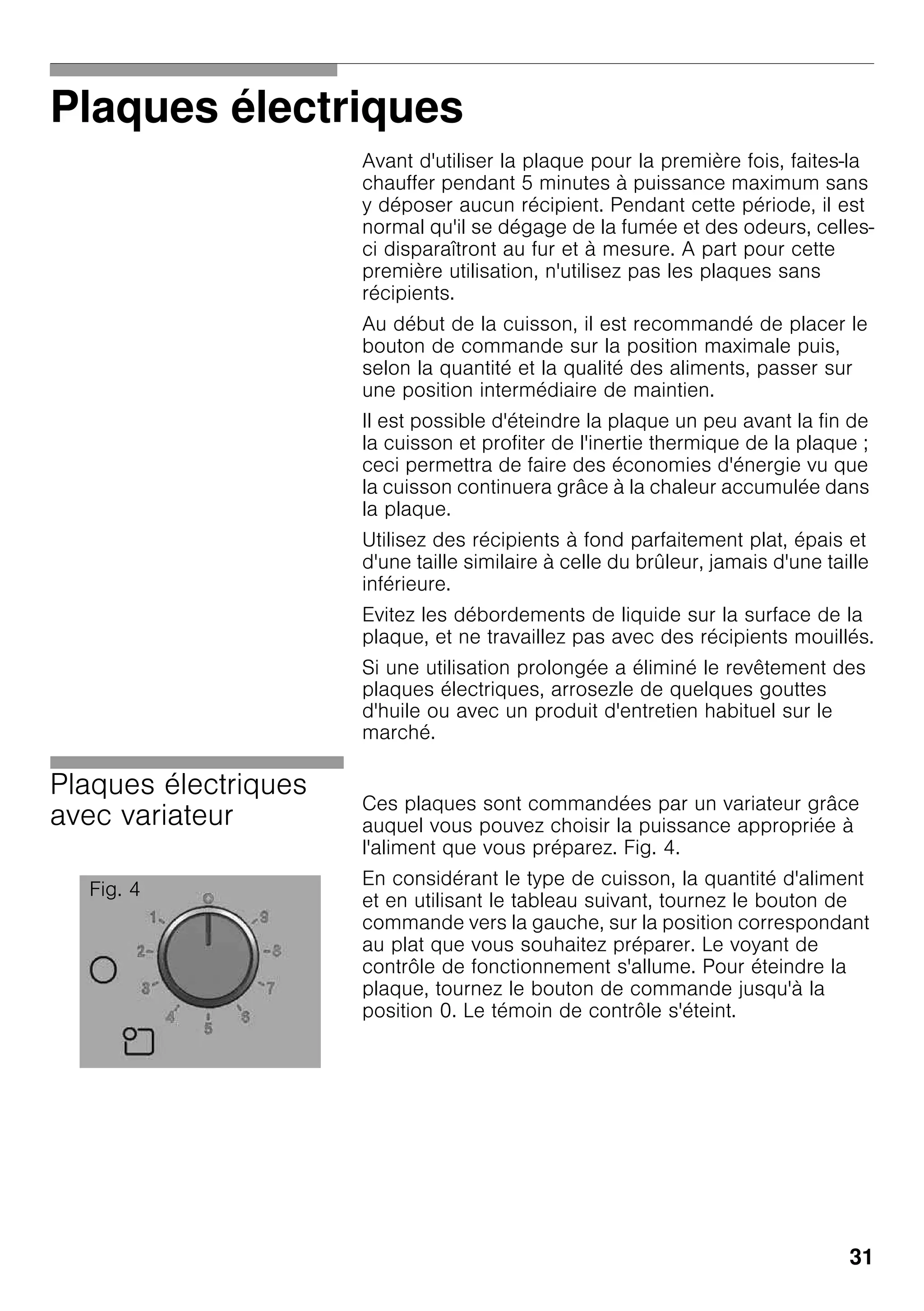 31
Plaques électriques
Avant d'utiliser la plaque pour la première fois, faites-la
chauffer pendant 5 minutes à puissance maximum sans
y déposer aucun récipient. Pendant cette période, il est
normal qu'il se dégage de la fumée et des odeurs, celles-
ci disparaîtront au fur et à mesure. A part pour cette
première utilisation, n'utilisez pas les plaques sans
récipients.
Au début de la cuisson, il est recommandé de placer le
bouton de commande sur la position maximale puis,
selon la quantité et la qualité des aliments, passer sur
une position intermédiaire de maintien.
Il est possible d'éteindre la plaque un peu avant la fin de
la cuisson et profiter de l'inertie thermique de la plaque ;
ceci permettra de faire des économies d'énergie vu que
la cuisson continuera grâce à la chaleur accumulée dans
la plaque.
Utilisez des récipients à fond parfaitement plat, épais et
d'une taille similaire à celle du brûleur, jamais d'une taille
inférieure.
Evitez les débordements de liquide sur la surface de la
plaque, et ne travaillez pas avec des récipients mouillés.
Si une utilisation prolongée a éliminé le revêtement des
plaques électriques, arrosezle de quelques gouttes
d'huile ou avec un produit d'entretien habituel sur le
marché.
Plaques électriques
avec variateur
Ces plaques sont commandées par un variateur grâce
auquel vous pouvez choisir la puissance appropriée à
l'aliment que vous préparez. Fig. 4.
En considérant le type de cuisson, la quantité d'aliment
et en utilisant le tableau suivant, tournez le bouton de
commande vers la gauche, sur la position correspondant
au plat que vous souhaitez préparer. Le voyant de
contrôle de fonctionnement s'allume. Pour éteindre la
plaque, tournez le bouton de commande jusqu'à la
position 0. Le témoin de contrôle s'éteint.
Fig. 4
 