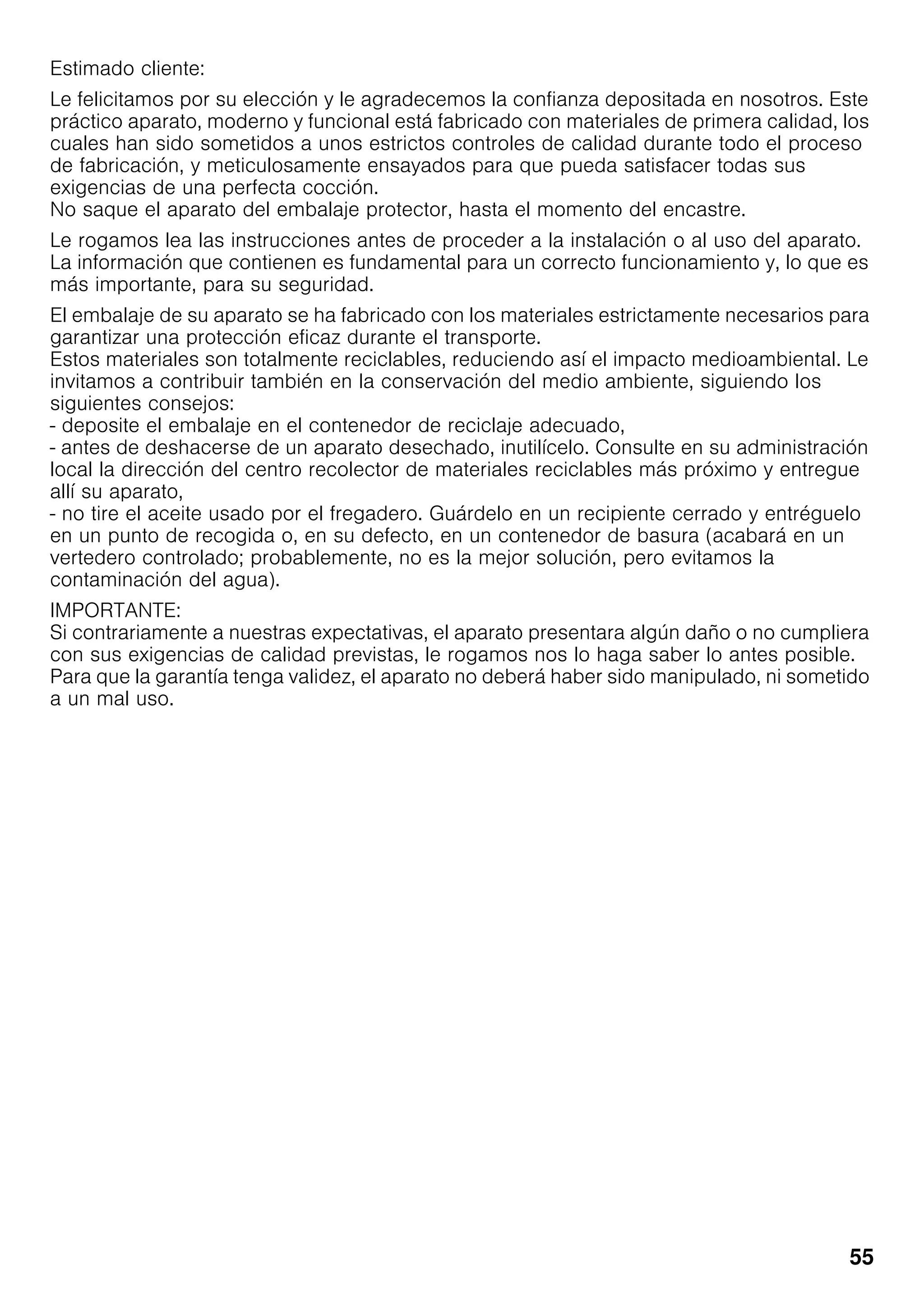 55
Estimado cliente:
Le felicitamos por su elección y le agradecemos la confianza depositada en nosotros. Este
práctico aparato, moderno y funcional está fabricado con materiales de primera calidad, los
cuales han sido sometidos a unos estrictos controles de calidad durante todo el proceso
de fabricación, y meticulosamente ensayados para que pueda satisfacer todas sus
exigencias de una perfecta cocción.
No saque el aparato del embalaje protector, hasta el momento del encastre.
Le rogamos lea las instrucciones antes de proceder a la instalación o al uso del aparato.
La información que contienen es fundamental para un correcto funcionamiento y, lo que es
más importante, para su seguridad.
El embalaje de su aparato se ha fabricado con los materiales estrictamente necesarios para
garantizar una protección eficaz durante el transporte.
Estos materiales son totalmente reciclables, reduciendo así el impacto medioambiental. Le
invitamos a contribuir también en la conservación del medio ambiente, siguiendo los
siguientes consejos:
- deposite el embalaje en el contenedor de reciclaje adecuado,
- antes de deshacerse de un aparato desechado, inutilícelo. Consulte en su administración
local la dirección del centro recolector de materiales reciclables más próximo y entregue
allí su aparato,
- no tire el aceite usado por el fregadero. Guárdelo en un recipiente cerrado y entréguelo
en un punto de recogida o, en su defecto, en un contenedor de basura (acabará en un
vertedero controlado; probablemente, no es la mejor solución, pero evitamos la
contaminación del agua).
IMPORTANTE:
Si contrariamente a nuestras expectativas, el aparato presentara algún daño o no cumpliera
con sus exigencias de calidad previstas, le rogamos nos lo haga saber lo antes posible.
Para que la garantía tenga validez, el aparato no deberá haber sido manipulado, ni sometido
a un mal uso.
 