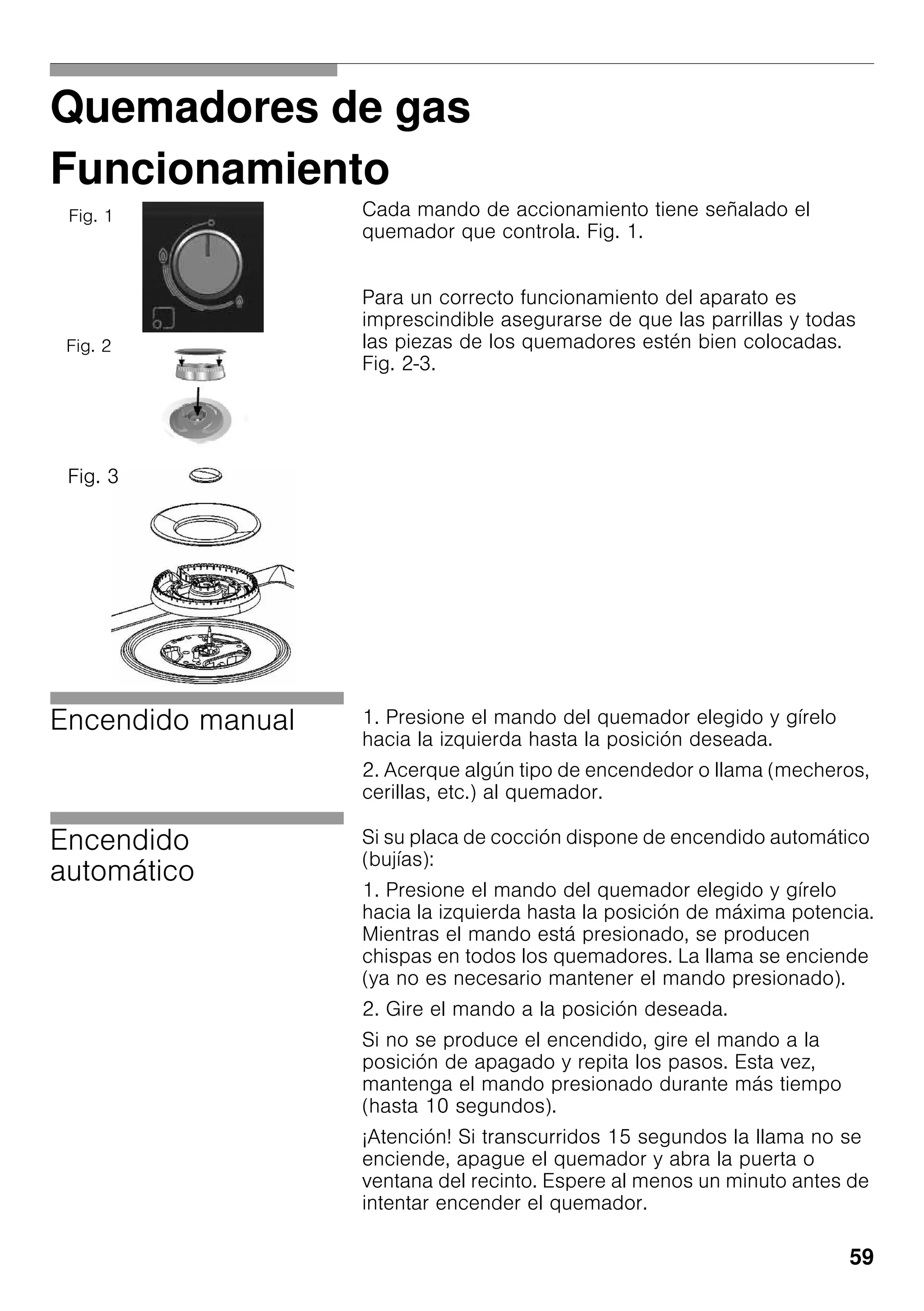 59
Quemadores de gas
Funcionamiento
Cada mando de accionamiento tiene señalado el
quemador que controla. Fig. 1.
Para un correcto funcionamiento del aparato es
imprescindible asegurarse de que las parrillas y todas
las piezas de los quemadores estén bien colocadas.
Fig. 2-3.
Encendido manual 1. Presione el mando del quemador elegido y gírelo
hacia la izquierda hasta la posición deseada.
2. Acerque algún tipo de encendedor o llama (mecheros,
cerillas, etc.) al quemador.
Encendido
automático
Si su placa de cocción dispone de encendido automático
(bujías):
1. Presione el mando del quemador elegido y gírelo
hacia la izquierda hasta la posición de máxima potencia.
Mientras el mando está presionado, se producen
chispas en todos los quemadores. La llama se enciende
(ya no es necesario mantener el mando presionado).
2. Gire el mando a la posición deseada.
Si no se produce el encendido, gire el mando a la
posición de apagado y repita los pasos. Esta vez,
mantenga el mando presionado durante más tiempo
(hasta 10 segundos).
¡Atención! Si transcurridos 15 segundos la llama no se
enciende, apague el quemador y abra la puerta o
ventana del recinto. Espere al menos un minuto antes de
intentar encender el quemador.
Fig. 1
Fig. 2
Fig. 3
 