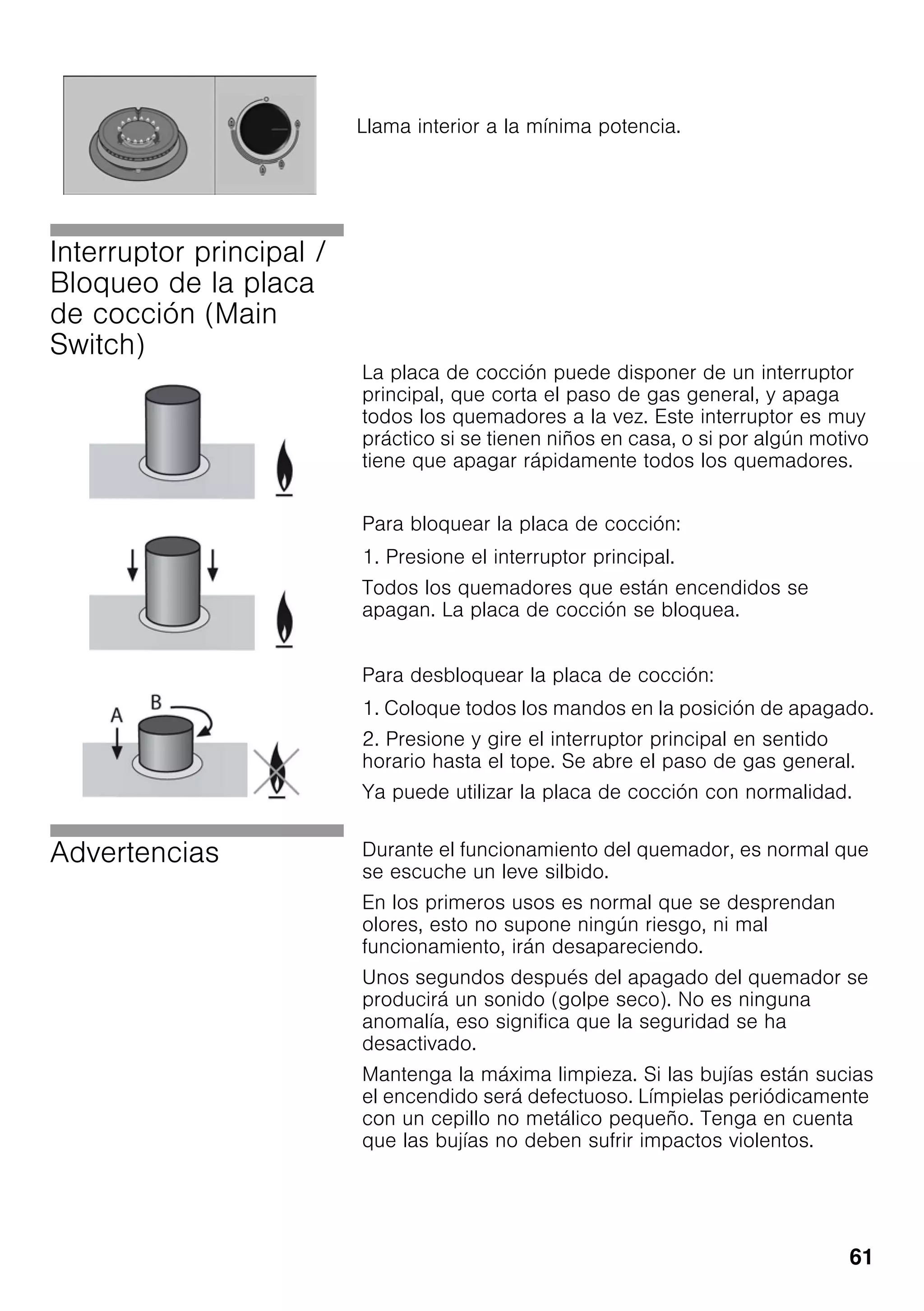 61
Interruptor principal /
Bloqueo de la placa
de cocción (Main
Switch)
La placa de cocción puede disponer de un interruptor
principal, que corta el paso de gas general, y apaga
todos los quemadores a la vez. Este interruptor es muy
práctico si se tienen niños en casa, o si por algún motivo
tiene que apagar rápidamente todos los quemadores.
Para bloquear la placa de cocción:
1. Presione el interruptor principal.
Todos los quemadores que están encendidos se
apagan. La placa de cocción se bloquea.
Para desbloquear la placa de cocción:
1. Coloque todos los mandos en la posición de apagado.
2. Presione y gire el interruptor principal en sentido
horario hasta el tope. Se abre el paso de gas general.
Ya puede utilizar la placa de cocción con normalidad.
Advertencias Durante el funcionamiento del quemador, es normal que
se escuche un leve silbido.
En los primeros usos es normal que se desprendan
olores, esto no supone ningún riesgo, ni mal
funcionamiento, irán desapareciendo.
Unos segundos después del apagado del quemador se
producirá un sonido (golpe seco). No es ninguna
anomalía, eso significa que la seguridad se ha
desactivado.
Mantenga la máxima limpieza. Si las bujías están sucias
el encendido será defectuoso. Límpielas periódicamente
con un cepillo no metálico pequeño. Tenga en cuenta
que las bujías no deben sufrir impactos violentos.
Llama interior a la mínima potencia.
 