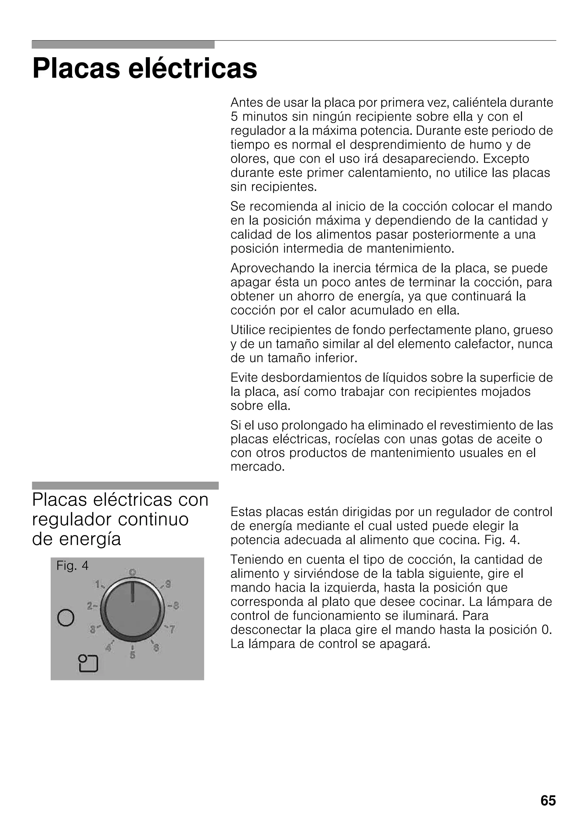 65
Placas eléctricas
Antes de usar la placa por primera vez, caliéntela durante
5 minutos sin ningún recipiente sobre ella y con el
regulador a la máxima potencia. Durante este periodo de
tiempo es normal el desprendimiento de humo y de
olores, que con el uso irá desapareciendo. Excepto
durante este primer calentamiento, no utilice las placas
sin recipientes.
Se recomienda al inicio de la cocción colocar el mando
en la posición máxima y dependiendo de la cantidad y
calidad de los alimentos pasar posteriormente a una
posición intermedia de mantenimiento.
Aprovechando la inercia térmica de la placa, se puede
apagar ésta un poco antes de terminar la cocción, para
obtener un ahorro de energía, ya que continuará la
cocción por el calor acumulado en ella.
Utilice recipientes de fondo perfectamente plano, grueso
y de un tamaño similar al del elemento calefactor, nunca
de un tamaño inferior.
Evite desbordamientos de líquidos sobre la superficie de
la placa, así como trabajar con recipientes mojados
sobre ella.
Si el uso prolongado ha eliminado el revestimiento de las
placas eléctricas, rocíelas con unas gotas de aceite o
con otros productos de mantenimiento usuales en el
mercado.
Placas eléctricas con
regulador continuo
de energía
Estas placas están dirigidas por un regulador de control
de energía mediante el cual usted puede elegir la
potencia adecuada al alimento que cocina. Fig. 4.
Teniendo en cuenta el tipo de cocción, la cantidad de
alimento y sirviéndose de la tabla siguiente, gire el
mando hacia la izquierda, hasta la posición que
corresponda al plato que desee cocinar. La lámpara de
control de funcionamiento se iluminará. Para
desconectar la placa gire el mando hasta la posición 0.
La lámpara de control se apagará.
Fig. 4
 