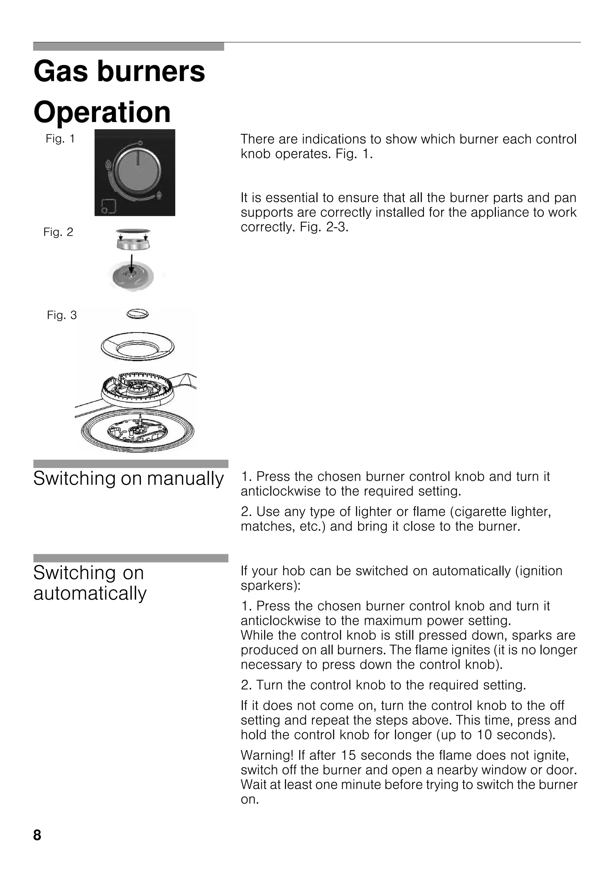 8
Gas burners
Operation
There are indications to show which burner each control
knob operates. Fig. 1.
It is essential to ensure that all the burner parts and pan
supports are correctly installed for the appliance to work
correctly. Fig. 2-3.
Switching on manually 1. Press the chosen burner control knob and turn it
anticlockwise to the required setting.
2. Use any type of lighter or flame (cigarette lighter,
matches, etc.) and bring it close to the burner.
Switching on
automatically
If your hob can be switched on automatically (ignition
sparkers):
1. Press the chosen burner control knob and turn it
anticlockwise to the maximum power setting.
While the control knob is still pressed down, sparks are
produced on all burners. The flame ignites (it is no longer
necessary to press down the control knob).
2. Turn the control knob to the required setting.
If it does not come on, turn the control knob to the off
setting and repeat the steps above. This time, press and
hold the control knob for longer (up to 10 seconds).
Warning! If after 15 seconds the flame does not ignite,
switch off the burner and open a nearby window or door.
Wait at least one minute before trying to switch the burner
on.
Fig. 1
Fig. 2
Fig. 3
 