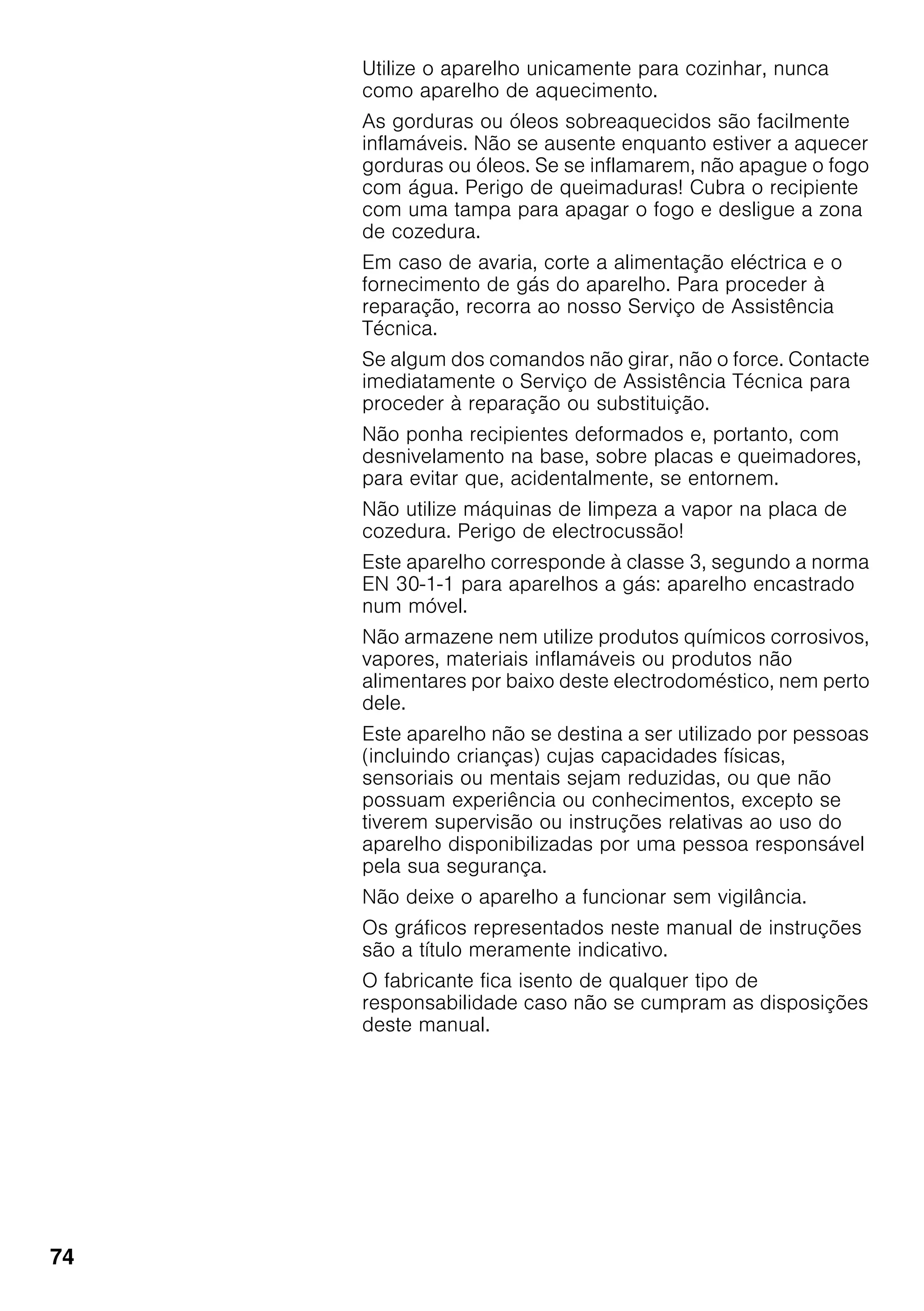 74
Utilize o aparelho unicamente para cozinhar, nunca
como aparelho de aquecimento.
As gorduras ou óleos sobreaquecidos são facilmente
inflamáveis. Não se ausente enquanto estiver a aquecer
gorduras ou óleos. Se se inflamarem, não apague o fogo
com água. Perigo de queimaduras! Cubra o recipiente
com uma tampa para apagar o fogo e desligue a zona
de cozedura.
Em caso de avaria, corte a alimentação eléctrica e o
fornecimento de gás do aparelho. Para proceder à
reparação, recorra ao nosso Serviço de Assistência
Técnica.
Se algum dos comandos não girar, não o force. Contacte
imediatamente o Serviço de Assistência Técnica para
proceder à reparação ou substituição.
Não ponha recipientes deformados e, portanto, com
desnivelamento na base, sobre placas e queimadores,
para evitar que, acidentalmente, se entornem.
Não utilize máquinas de limpeza a vapor na placa de
cozedura. Perigo de electrocussão!
Este aparelho corresponde à classe 3, segundo a norma
EN 30-1-1 para aparelhos a gás: aparelho encastrado
num móvel.
Não armazene nem utilize produtos químicos corrosivos,
vapores, materiais inflamáveis ou produtos não
alimentares por baixo deste electrodoméstico, nem perto
dele.
Este aparelho não se destina a ser utilizado por pessoas
(incluindo crianças) cujas capacidades físicas,
sensoriais ou mentais sejam reduzidas, ou que não
possuam experiência ou conhecimentos, excepto se
tiverem supervisão ou instruções relativas ao uso do
aparelho disponibilizadas por uma pessoa responsável
pela sua segurança.
Não deixe o aparelho a funcionar sem vigilância.
Os gráficos representados neste manual de instruções
são a título meramente indicativo.
O fabricante fica isento de qualquer tipo de
responsabilidade caso não se cumpram as disposições
deste manual.
 